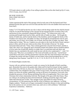 39:9) and a desire to walk worthy of our calling to please Him on the other hand (cp Ep 4:1-note,
1Th 2:12-note, Acts 24:16)?
BE SURE YOUR SIN
WILL FIND YOU OUT!
Nu 32:23
Achan experienced the truth of this passage when he took some of the the banned spoil from
defeated Jericho (the spoil was to be for God) and then hid it in his tent (hidden from man but not
from God!)
Joshua 7:15-21'It shall be that the one who is taken with the things under the ban shall be burned
with fire, he and all that belongs to him, because he has transgressed the covenant of the Lord,
and because he has committed a disgraceful thing in Israel.' " So Joshua arose early in the
morning and brought Israel near by tribes, and the tribe of Judah was taken. He brought the
family of Judah near, and he took the family of the Zerahites; and he brought the family of the
Zerahites near man by man, and Zabdi was taken. He brought his household near man by man;
and Achan, son of Carmi, son of Zabdi, son of Zerah, from the tribe of Judah, was taken. Then
Joshua said to Achan, "My son, I implore you, give glory to the Lord, the God of Israel, and give
praise to Him; and tell me now what you have done. Do not hide it from me." So Achan
answered Joshua and said, "Truly, I have sinned against the Lord, the God of Israel, and this is
what I did: when I saw among the spoil a beautiful mantle from Shinar and two hundred shekels
of silver and a bar of gold fifty shekels in weight, then I coveted them and took them; and
behold, they are concealed in the earth inside my tent with the silver underneath it." ...Josh 7:25
Joshua said, "Why have you troubled us? The Lord will trouble you this day." And all Israel
stoned them with stones; and they burned them with fire after they had stoned them with stones.
(Compare the similar sad saga of Elisha's servant Gehazi whose greed prompted him to sin by
taking booty from Naaman - read 2Ki 5:15, 16, 17, 18, 19, 20, 21, 22, 23, 24, 25, 26, 27)
10. Richard Hughes remarks that...
Anyone with any spiritual awareness is made very uneasy by the thought of God's searching
gaze. Remember the scene in the garden after Adam and Eve had first sinned. In their original
state, before they fell into sin, they were "naked and were not ashamed" (Ge 2:25). With no sin to
condemn them, they delighted in the gaze of their loving Creator. But after the fall, they hid their
shame even from one another, pathetically sewing on fig leaves for garments. Even more, they
dreaded the presence of God, fleeing and hiding from him as he approached. This is how many
Christians feel in their relationship with God. The thought of His gaze chills their bones. They
are willing to do anything but deal with God Himself, skulking around the edges of his light
rather than drawing near to Him. They struggle to pray and seldom do unless forced by
circumstances. It is this paralyzing fear that the writer of Hebrews now addresses. As Philip
Hughes explains: "Sinners are no longer commanded to keep their distance in fear and trembling,
but on the contrary are now invited to draw near, and to do so with confidence." (Reformed
Expository Commentary – Hebrews)
11. A W Tozer writes...
 