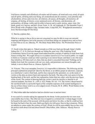God knows instantly and effortlessly all matter and all matters, all mind and every mind, all spirit
and all spirits, all being and every being, all creaturehood and all creatures, every plurality and
all pluralities, all law and every law, all relations, all causes, all thoughts, all mysteries, all
enigmas, all feeling, all desires, every unuttered secret, all thrones, and dominions, all
personalities, all things visible and invisible in heaven and in earth, motion, space, time, life,
death, good, evil, heaven, and hell. (From Tozer, A. W., & Verploegh, H. The Quotable Tozer I:
Wise Words with a Prophetic Edge. Includes index. Camp Hill, PA.: WingSpread annotated as
from The Knowledge Of The Holy)
12. Barclay explains that...
What he is saying is that as far as men are concerned we may be able to wear our outward
trappings and disguises; but in the presence of God these things are stripped away and we have
to meet Him as we are. (Barclay, W: The Daily Study Bible Series. The Westminster Press or
Logos)
13. Guzik writes that open or...Naked reminds us of the way God saw through Adam’s feeble
hiding (Ge 3:7, 8, 9). God sees through our hiding the same way. (The Enduring Word
Commentary Series) Even the pagan mind understood this concept of inability to hide from God,
Seneca writing that...We ought always to so conduct ourselves as if we lived in public; we ought
to think as if someone could see what is passing in our inmost breast; and there is one who does
thus behold us. Of what avail is it, then, that any deed is concealed from man? Nothing can be
hidden from God. He is present with our very souls, and penetrates our inmost thoughts, and,
indeed, is never absent from us. (Seneca, Epistle 83)
14. Vincent, “The exact metaphor, however, it is impossible to determine. The following are the
principal explanations proposed: taken by the throat, as an athlete grasps an adversary; exposed,
as a malefactor’s neck is bent back, and his face exposed to the spectators; or, as the necks of
victims at the altar are drawn back and exposed to the knife. The idea at the root seems to be the
bending back of the neck, and the last explanation, better than any other, suits the previous figure
of the sword. The custom of drawing back the victim’s neck for sacrifice is familiar to all
classical students. See Hom. Il. i. 459; ii. 422; Pindar, Ol. xiii. 114. The victim’s throat bared to
the sacrificial knife is a powerful figure of the complete exposure of all created intelligence to
the eye of him whose word is as a two-edged sword. (Vincent, M. R. (2002). Word Studies in the
New Testament 4:429)
15. MacArthur adds that trachelizo had two distinct uses in ancient times:
It was used of a wrestler taking his opponent by the throat. In this position the two men were
unavoidably face to face. The other use was in regard to a criminal trial. A sharp dagger would
be bound to the neck of the accused, with the point just below his chin, so that he could not bow
his head, but had to face the court. Both uses had to do with grave face-to-face situations. When
an unbeliever comes under the scrutiny of God’s Word, he will be unavoidably face-to-face with
the perfect truth about God and about himself. (MacArthur, John: Hebrews. Moody Press or
Logos)
 