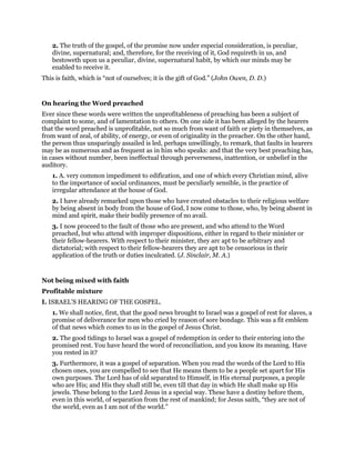 2. The truth of the gospel, of the promise now under especial consideration, is peculiar,
divine, supernatural; and, therefore, for the receiving of it, God requireth in us, and
bestoweth upon us a peculiar, divine, supernatural habit, by which our minds may be
enabled to receive it.
This is faith, which is “not of ourselves; it is the gift of God.” (John Owen, D. D.)
On hearing the Word preached
Ever since these words were written the unprofitableness of preaching has been a subject of
complaint to some, and of lamentation to others. On one side it has been alleged by the hearers
that the word preached is unprofitable, not so much from want of faith or piety in themselves, as
from want of zeal, of ability, of energy, or even of originality in the preacher. On the other hand,
the person thus unsparingly assailed is led, perhaps unwillingly, to remark, that faults in hearers
may be as numerous and as frequent as in him who speaks: and that the very best preaching has,
in cases without number, been ineffectual through perverseness, inattention, or unbelief in the
auditory.
1. A. very common impediment to edification, and one of which every Christian mind, alive
to the importance of social ordinances, must be peculiarly sensible, is the practice of
irregular attendance at the house of God.
2. I have already remarked upon those who have created obstacles to their religious welfare
by being absent in body from the house of God, I now come to those, who, by being absent in
mind and spirit, make their bodily presence of no avail.
3. I now proceed to the fault of those who are present, and who attend to the Word
preached, but who attend with improper dispositions, either in regard to their minister or
their fellow-hearers. With respect to their minister, they arc apt to be arbitrary and
dictatorial; with respect to their fellow-hearers they are apt to be censorious in their
application of the truth or duties inculcated. (J. Sinclair, M. A.)
Not being mixed with faith
Profitable mixture
I. ISRAEL’S HEARING OF THE GOSPEL.
1. We shall notice, first, that the good news brought to Israel was a gospel of rest for slaves, a
promise of deliverance for men who cried by reason of sore bondage. This was a fit emblem
of that news which comes to us in the gospel of Jesus Christ.
2. The good tidings to Israel was a gospel of redemption in order to their entering into the
promised rest. You have heard the word of reconciliation, and you know its meaning. Have
you rested in it?
3. Furthermore, it was a gospel of separation. When you read the words of the Lord to His
chosen ones, you are compelled to see that He means them to be a people set apart for His
own purposes. The Lord has of old separated to Himself, in His eternal purposes, a people
who are His; and His they shall still be, even till that day in which He shall make up His
jewels. These belong to the Lord Jesus in a special way. These have a destiny before them,
even in this world, of separation from the rest of mankind; for Jesus saith, “they are not of
the world, even as I am not of the world.”
 