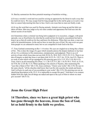 16. Barclay summarizes the three potential meanings of trachelizo writing...
(i) It was a wrestler’s word and was used for seizing an opponent by the throat in such a way that
he could not move. We may escape God for long enough but in the end he grips us in such a way
that we cannot help meeting him face to face. God is one issue that no man can finally evade.
(ii) It was the word that was used for flaying animals. Animals were hung up and the hide was
taken off them. Men may judge us by our outer conduct and appearance but God sees into the
inmost secrets of our hearts.
(iii) Sometimes when a criminal was being led to judgment or to execution, a dagger, with point
upwards, was so fixed below his chin that he could not bow his head in concealment but had to
keep it up so that all could see his face and know his dishonour. When that was done, a man was
said to be tetrachelismenos. In the end we have to meet the eyes of God. We may avert our gaze
from people we are ashamed to meet; but we are compelled to look God in the face.
17. Tony Garland commenting on Rev 1:14 writes: His eyes are singled out as being like a flame
of fire . This evokes the image of a gaze which instantly pierces the deepest darkness to lay bear
all sin. It is a reference to His omniscience, omnipresence, and judgment. There is no evil
activity of men which Jesus does not see (Job 28:24; Ps. 90:8; 94:9; 139:23; Pr 15:3). There is no
den of iniquity so dark that Jesus is not there (Job 34:22; Ps. 139:7; Jer. 23:24; Am 9:2). There is
no work of man which will go unjudged by His piercing gaze (1Co 3:15; 2Co 5:10; He 4:13).
Truly, God is an all-consuming fire (Num. 11:1; Dt 5:25; 9:3; 2Ki 1:10; Ps 50:3; 78:63; Is 33:14;
Lk 9:54; He 12:29; Re 11:5). When speaking to the church at Thyatira, after mentioning His
“eyes like a flame of fire” (Re 2:18), Jesus continues, “I know your works” (Re 2:19). He says to
the same church, “all the churches shall know that I am He who searches the minds and hearts.
And I will give to each one of you according to your works” (Re 2:23). His piercing eyes are an
identifying description in Re 19:12. It is impossible to escape His gaze! “And there is no creature
hidden from His sight, but all things are naked and open to the eyes of Him to whom we must
give account” (He 4:13).
Jesus the Great High Priest
14 Therefore, since we have a great high priest who
has gone through the heavens, Jesus the Son of God,
let us hold firmly to the faith we profess.
 