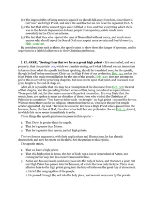 (2) The impossibility of being renewed again if we should fall away from him, since there is
but “one” such High Priest, and since the sacrifice for sin can never be repeated; Heb. 6:
(3) The fact that all the ancient types were fulfilled in him, and that everything which there
was in the Jewish dispensation to keep people from apostasy, exists much more
powerfully in the Christian scheme.
(4) The fact that they who rejected the laws of Moses died without mercy, and much more
anyone who should reject the Son of God must expect more certain and fearful severity;
Heb_10:27-30.
By considerations such as these, the apostle aims to show them the danger of apostasy, and to
urge them to a faithful adherence to their Christian profession.
2. CLARKE, "Seeing then that we have a great high priest - It is contended, and very
properly, that the particle ουν, which we translate seeing, as if what followed was an immediate
inference from what the apostle had been speaking, should be translated now; for the apostle,
though he had before mentioned Christ as the High Priest of our profession, Heb_3:1, and as the
High Priest who made reconciliation for the sins of the people, Heb_2:17, does not attempt to
prove this in any of the preceding chapters, but now enters upon that point, and discusses it at
great length to the end of chap. 10.
After all, it is possible that this may be a resumption of the discourse from Heb_3:6; the rest
of that chapter, and the preceding thirteen verses of this, being considered as a parenthesis.
These parts left out, the discourse runs on with perfect connection. It is very likely that the
words, here, are spoken to meet an objection of those Jews who wished the Christians of
Palestine to apostatize: “You have no tabernacle - no temple - no high priest - no sacrifice for sin.
Without these there can be no religion; return therefore to us, who have the perfect temple
service appointed - by God.” To these he answers: We have a High Priest who is passed into the
heavens, Jesus, the Son of God; therefore let us hold fast our profession. See on Heb_3:1 (note),
to which this verse seems immediately to refer.
Three things the apostle professes to prove in this epistle: -
1. That Christ is greater than the angels.
2. That he is greater than Moses.
3. That he is greater than Aaron, and all high priests.
The two former arguments, with their applications and illustrations, he has already
despatched; and now he enters on the third. See the preface to this epistle.
The apostle states,
1. That we have a high priest.
2. That this high priest is Jesus, the Son of God; not a son or descendant of Aaron, nor
coming in that way, but in a more transcendent line.
3. Aaron and his successors could only pass into the holy of holies, and that once a year; but
our High Priest has passed into the heavens, of which that was only the type. There is an
allusion here to the high priest going into the holy of holies on the great day of atonement.
1. He left the congregation of the people.
2. He passed through the veil into the holy place, and was not seen even by the priests.
 