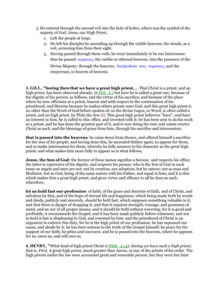 3. He entered through the second veil into the holy of holies, where was the symbol of the
majesty of God. Jesus, our High Priest,
1. Left the people at large.
2. He left his disciples by ascending up through the visible heavens, the clouds, as a
veil, screening him from their sight.
3. Having passed through these veils, he went immediately to be our Intercessor:
thus he passed ουρανους, the visible or ethereal heavens, into the presence of the
Divine Majesty; through the heavens, διεληλυθοτα τους ουρανους, and the
empyreum, or heaven of heavens.
3. GILL, "Seeing then that we have a great high priest,.... That Christ is a priest, and an
high priest, has been observed already, in Heb_2:1 but here he is called a great one, because of
the dignity of his person, as follows, and the virtue of his sacrifice; and because of the place
where he now officiates as a priest, heaven and with respect to the continuation of his
priesthood; and likewise because he makes others priests unto God; and this great high priest is
no other than the Word of God before spoken of: so the divine Logos, or Word, is often called a
priest, and an high priest, by Philo the Jew (t). This great high priest believers "have", and have
an interest in him; he is called to this office, and invested with it; he has been sent to do his work
as a priest; and he has done the greatest part of it, and is now doing the rest; and saints receive
Christ as such, and the blessings of grace from him, through his sacrifice and intercession:
that is passed into the heavens; he came down from thence, and offered himself a sacrifice
for the sins of his people; and having done this, he ascended thither again, to appear for them,
and to make intercession for them; whereby he fully answers to his character as the great high
priest: and what makes him more fully to appear so is what follows,
Jesus, the Son of God: the former of these names signifies a Saviour, and respects his office;
the latter is expressive of his dignity, and respects his person; who is the Son of God in such
sense as angels and men are not; not by creation, nor adoption; but by nature; not as man and
Mediator, but as God, being of the same nature with his Father, and equal to him; and it is this
which makes him a great high priest, and gives virtue and efficacy to all he does as such:
wherefore,
let us hold fast our profession: of faith, of the grace and doctrine of faith, and of Christ, and
salvation by him, and of the hope of eternal life and happiness; which being made both by words
and deeds, publicly and sincerely, should be held fast; which supposes something valuable in it,
and that there is danger of dropping it; and that it requires strength, courage, and greatness of
mind, and an use of all proper means; and it should be held without wavering; for it is good and
profitable, it recommends the Gospel; and it has been made publicly before witnesses; and not
to hold it fast is displeasing to God, and resented by him: and the priesthood of Christ is an
argument to enforce this duty, for he is the high priest of our profession; he has espoused our
cause, and abode by it; he has bore witness to the truth of the Gospel himself; he prays for the
support of our faith; he pities and succours; and he is passed into the heavens, where he appears
for us, owns us, and will own us.
4. HENRY, "What kind of high priest Christ is (Heb_4:14): Seeing we have such a high priest;
that is, First, A great high priest, much greater than Aaron, or any of the priests of his order. The
high priests under the law were accounted great and venerable person; but they were but faint
 