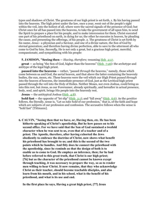 types and shadows of Christ. The greatness of our high priest is set forth, 1. By his having passed
into the heavens. The high priest under the law, once a year, went out of the people's sight
within the veil, into the holiest of all, where were the sacred signals of the presence of God; but
Christ once for all has passed into the heavens, to take the government of all upon him, to send
the Spirit to prepare a place for his people, and to make intercession for them. Christ executed
one part of his priesthood on earth, in dying for us; the other he executes in heaven, by pleading
the cause, and presenting the offerings, of his people. 2. The greatness of Christ is set forth by
his name, Jesus - a physician and a Saviour, and one of a divine nature, the Son of God by
eternal generation; and therefore having divine perfection, able to save to the uttermost all who
come to God by him. Secondly, He is not only a great, but a gracious high priest, merciful,
compassionate, and sympathizing with his people:
5. JAMISON, "Seeing then — Having, therefore; resuming Heb_2:17.
great — as being “the Son of God, higher than the heavens” (Heb_7:26): the archetype and
antitype of the legal high priest.
passed into the heavens — rather, “passed through the heavens,” namely, those which
come between us and God, the aerial heaven, and that above the latter containing the heavenly
bodies, the sun, moon, etc. These heavens were the veil which our High Priest passed through
into the heaven of heavens, the immediate presence of God, just as the Levitical high priest
passed through the veil into the Holy of Holies. Neither Moses, nor even Joshua, could bring us
into this rest, but Jesus, as our Forerunner, already spiritually, and hereafter in actual presence,
body, soul, and spirit, brings His people into the heavenly rest.
Jesus — the antitypical Joshua (Heb_4:8).
hold fast — the opposite of “let slip” (Heb_2:1); and “fall away” (Heb_6:6). As the genitive
follows, the literally, sense is, “Let us take hold of our profession,” that is, of the faith and hope
which are subjects of our profession and confession. The accusative follows when the sense is
“hold fast” [Tittmann].
6. CALVIN, "Seeing then that we have, or, Having then, etc. He has been
hitherto speaking of Christ's apostleship, But he how passes on to his
second office. For we have said that the Son of God sustained a twofold
character when he was sent to us, even that of a teacher and of a
priest. The Apostle, therefore, after having exhorted the Jews
obediently to embrace the doctrine of Christ, now shows what benefit
his priesthood has brought to us; and this is the second of the two
points which he handles. And fitly does he connect the priesthood with
the apostleship, since he reminds us that the design of both is to
enable us to come to God. He employs an inference, then; for he had
before referred to this great truth, that Christ is our high priest;
[76] but as the character of the priesthood cannot be known except
through teaching, it was necessary to prepare the way, so as to render
men willing to hear Christ. It now remains, that they who acknowledge
Christ as their teacher, should become teachable disciples, and also
learn from his mouth, and in his school, what is the benefit of his
priesthood, and what is its use and end.
In the first place he says, Having a great high priest, [77] Jesus
 