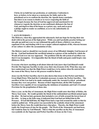 Christ, let us hold fast our profession, or confession. Confession is
here, as before, to be taken as a metonymy for faith; and as the
priesthood serves to confirm the doctrine, the Apostle hence concludes
that there is no reason to doubt or to waver respecting the faith of
the Gospel, because the Son of God has approved and sanctioned it; for
whosoever regards the doctrine as not confirmed, dishonors the Son of
God, and deprives him of his honor as a priest; nay, such and so great
a pledge ought to render us confident, so as to rely unhesitantly on
the Gospel.
7. ALEX PETERSON, “
The Hebrews, when they approached the tabernacle, had one hope for having their sins
dealt with in the person of the high priest. While you and I probably practice letting our
sins pile up until not even we can withstand the guilt of them, a Hebrew was always
cognizant of sin, and dealing with it was a major cultural emphasis of life, whereas because
of our culture we allow the accumulation of sins.
The Hebrew (and we should be) was keenly aware of an Offended Almighty God because of
his sin. God had Instituted the sacrificial animal as a picture of the method by which the
Wrath of God over sin was Appeased. The problem with the old system of sacrifices was
that it was incomplete. It is impossible that the blood of bulls and goats could forgive sins
(Hebrews 10:4).
Everyone who knew anything at all about Jehovah God, knew that God Himself would
Provide The Supreme Sacrifice to take away their sins (Genesis 22:8). What they may not
have understood was that the High Priest would have to be sinless when He entered into
the room of the Mercy Seat or the process would be flawed.
Jesus was the Perfect Sacrifice, but it is also shown that Jesus is that Perfect and Sinless
Great High Priest, Who had the Credentials necessary to make the Perfect Sacrifice. The
sacrifices of the Law had to be made continually under the Aaronic/Levitical priesthood
because they were not perfect. Because of their imperfection, all the Old Testament
Sacrifices were capable of was recognizing the sinfulness of mankind, and God’s Eventual
Provision for the propitiation of those sins.
Once a year, on the Day of Atonement, the High Priest would enter that Holy of Holies, the
Mercy Seat room. He would sprinkle the blood of the unblemished sacrificial animal upon
the altar. He had on holy garments that included a row of bells around the lowest hem of
his robe. As long as the bells rang, it indicated that God had not Killed him in His
Presence. If God did Kill him, the High Priest had a rope tied around his ankle so that he
could be pulled out. If the priest was successful in the symbolic ritual of the atonement
before the Mercy Seat, He would then leave that place. Thereby, the High Priest would
typify the Forgiveness of sins for the people. The Work of the Atonement, not had been,
but would be done by God Himself. This is what the sacrifice on the Day of Atonement
was symbolic of, the Supreme and Perfect Sacrifice of Jesus on the Cross.
 
