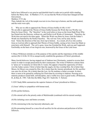 had to have followed a very precise and detailed ritual in order not to perish while standing
before the Mercy Seat. In Matthew 27:51, we see that the Work of Jesus has Changed all that
forevermore.
Matthew 27:51 nkj
Then, behold, the veil of the temple was torn in two from top to bottom; and the earth quaked,
and the rocks were split,
E. Why are we able to approach the Throne of Grace boldly (4:16b, 4:14)?
We are able to approach the Throne of Grace boldly because the Work that was Worthy was
Done by Jesus Christ. The “therefore” in the word refers to Jesus as the Great High Priest Who
has Passed into the Heavens, without sin, and Perfect in all Works of Atonement. Therefore, the
Work does not need to be done again. When this Work was Done by Jesus, God the Father’s
Wrath was Satisfied by the Perfect Sacrifice. The veil was Torn, not by man, but by
God. Notice the direction of the tear, from top to bottom. As a result, all of us who confess
Jesus as Lord are able to approach that Throne of Grace boldly, seeing as how Jesus has Made us
joint-heirs with Himself. The veil is gone, Jesus has Finished the Work, and you and I approach
God boldly on the basis of our forgiven sins, bestowed by the Grace of the Lord Jesus.
8. Bruce Wilkinson reminds us of the purpose of this epistle and the importance of this middle
section (He 4:14-He 10:18) to unequivocally establish the greatness of Christ's priesthood...
Many Jewish believers, having stepped out of Judaism into Christianity, wanted to reverse their
course in order to escape persecution by their countrymen. The writer of Hebrews exhorts them
to “press on” to maturity in Christ (He 6:1-note). His appeal is based the superiority of Christ
over the Judaic system. Christ is better than the angels, for they worship Him. He is better than
Moses, for Moses was created by Him. He is better than the Aaronic priesthood, for His sacrifice
was once for all time. He is better than the Law, for He mediates a better covenant. In short,
there is more to be gained by suffering for Christ than by reverting to Judaism. Pressing on to
maturity produces tested faith, self-discipline, and a visible love seen in good works. (Wilkinson,
B., & Boa, K. 1983. Talk thru the Bible. Page 453. Nashville: T. Nelson)
9. ESV Study Bible summarizes the superior features of Jesus' priesthood as follows...
(1) Jesus’ ability to sympathize with human need,
(2) His perfect holiness,
(3) His eternal call to the priestly order of Melchizedek (combined with his eternal sonship),
(4) His initiating a new and better covenant,
(5) His ministering in the true heavenly tabernacle, and
(6) His presenting himself as a once-for-all sacrifice for the salvation and perfection of all his
followers.
 