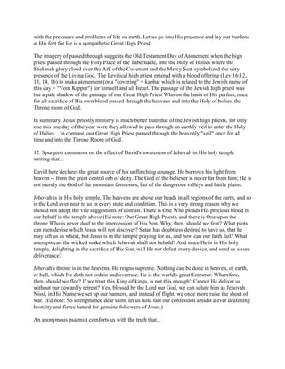 with the pressures and problems of life on earth. Let us go into His presence and lay our burdens
at His feet for He is a sympathetic Great High Priest.
The imagery of passed through suggests the Old Testament Day of Atonement when the high
priest passed through the Holy Place of the Tabernacle, into the Holy of Holies where the
Shekinah glory cloud over the Ark of the Covenant and the Mercy Seat symbolized the very
presence of the Living God. The Levitical high priest entered with a blood offering (Lev 16:12,
13, 14, 16) to make atonement (or a "covering" = kaphar which is related to the Jewish name of
this day = "Yom Kippur") for himself and all Israel. The passage of the Jewish high priest was
but a pale shadow of the passage of our Great High Priest Who on the basis of His perfect, once
for all sacrifice of His own blood passed through the heavens and into the Holy of holies, the
Throne room of God.
In summary, Jesus' priestly ministry is much better than that of the Jewish high priests, for only
one this one day of the year were they allowed to pass through an earthly veil to enter the Holy
of Holies. In contrast, our Great High Priest passed through the heavenly "veil" once for all
time and into the Throne Room of God.
12. Spurgeon comments on the effect of David's awareness of Jehovah in His holy temple
writing that...
David here declares the great source of his unflinching courage. He borrows his light from
heaven -- from the great central orb of deity. The God of the believer is never far from him; He is
not merely the God of the mountain fastnesses, but of the dangerous valleys and battle plains.
Jehovah is in His holy temple. The heavens are above our heads in all regions of the earth, and so
is the Lord ever near to us in every state and condition. This is a very strong reason why we
should not adopt the vile suggestions of distrust. There is One Who pleads His precious blood in
our behalf in the temple above (Ed note: Our Great High Priest), and there is One upon the
throne Who is never deaf to the intercession of His Son. Why, then, should we fear? What plots
can men devise which Jesus will not discover? Satan has doubtless desired to have us, that he
may sift us as wheat, but Jesus is in the temple praying for us, and how can our faith fail? What
attempts can the wicked make which Jehovah shall not behold? And since He is in His holy
temple, delighting in the sacrifice of His Son, will He not defeat every device, and send us a sure
deliverance?
Jehovah's throne is in the heavens; He reigns supreme. Nothing can be done in heaven, or earth,
or hell, which He doth not ordain and overrule. He is the world's great Emperor. Wherefore,
then, should we flee? If we trust this King of kings, is not this enough? Cannot He deliver us
without our cowardly retreat? Yes, blessed be the Lord our God, we can salute him as Jehovah
Nissi; in His Name we set up our banners, and instead of flight, we once more raise the shout of
war. (Ed note: So strengthened dear saint, let us hold fast our confession amidst a ever deafening
hostility and fierce hatred for genuine followers of Jesus.)
An anonymous psalmist comforts us with the truth that...
 