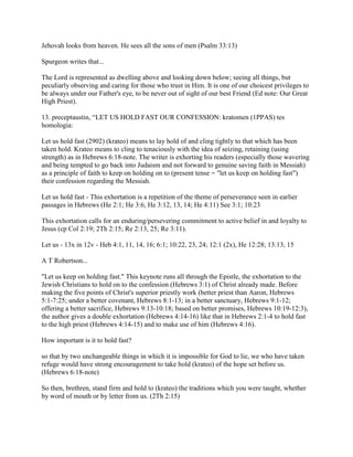 Jehovah looks from heaven. He sees all the sons of men (Psalm 33:13)
Spurgeon writes that...
The Lord is represented as dwelling above and looking down below; seeing all things, but
peculiarly observing and caring for those who trust in Him. It is one of our choicest privileges to
be always under our Father's eye, to be never out of sight of our best Friend (Ed note: Our Great
High Priest).
13. preceptaustin, “LET US HOLD FAST OUR CONFESSION: kratomen (1PPAS) tes
homologia:
Let us hold fast (2902) (krateo) means to lay hold of and cling tightly to that which has been
taken hold. Krateo means to cling to tenaciously with the idea of seizing, retaining (using
strength) as in Hebrews 6:18-note. The writer is exhorting his readers (especially those wavering
and being tempted to go back into Judaism and not forward to genuine saving faith in Messiah)
as a principle of faith to keep on holding on to (present tense = "let us keep on holding fast")
their confession regarding the Messiah.
Let us hold fast - This exhortation is a repetition of the theme of perseverance seen in earlier
passages in Hebrews (He 2:1; He 3:6, He 3:12, 13, 14; He 4:11) See 3:1; 10:23
This exhortation calls for an enduring/persevering commitment to active belief in and loyalty to
Jesus (cp Col 2:19; 2Th 2:15; Re 2:13, 25; Re 3:11).
Let us - 13x in 12v - Heb 4:1, 11, 14, 16; 6:1; 10:22, 23, 24; 12:1 (2x), He 12:28; 13:13, 15
A T Robertson...
"Let us keep on holding fast." This keynote runs all through the Epistle, the exhortation to the
Jewish Christians to hold on to the confession (Hebrews 3:1) of Christ already made. Before
making the five points of Christ's superior priestly work (better priest than Aaron, Hebrews
5:1-7:25; under a better covenant, Hebrews 8:1-13; in a better sanctuary, Hebrews 9:1-12;
offering a better sacrifice, Hebrews 9:13-10:18; based on better promises, Hebrews 10:19-12:3),
the author gives a double exhortation (Hebrews 4:14-16) like that in Hebrews 2:1-4 to hold fast
to the high priest (Hebrews 4:14-15) and to make use of him (Hebrews 4:16).
How important is it to hold fast?
so that by two unchangeable things in which it is impossible for God to lie, we who have taken
refuge would have strong encouragement to take hold (krateo) of the hope set before us.
(Hebrews 6:18-note)
So then, brethren, stand firm and hold to (krateo) the traditions which you were taught, whether
by word of mouth or by letter from us. (2Th 2:15)
 