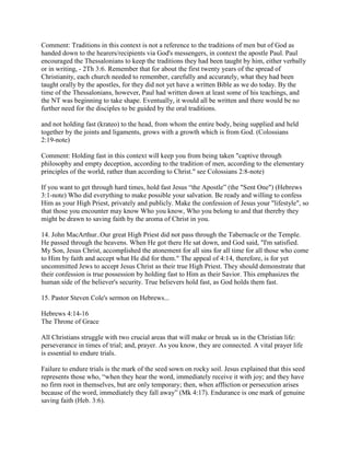 Comment: Traditions in this context is not a reference to the traditions of men but of God as
handed down to the hearers/recipients via God's messengers, in context the apostle Paul. Paul
encouraged the Thessalonians to keep the traditions they had been taught by him, either verbally
or in writing, - 2Th 3:6. Remember that for about the first twenty years of the spread of
Christianity, each church needed to remember, carefully and accurately, what they had been
taught orally by the apostles, for they did not yet have a written Bible as we do today. By the
time of the Thessalonians, however, Paul had written down at least some of his teachings, and
the NT was beginning to take shape. Eventually, it would all be written and there would be no
further need for the disciples to be guided by the oral traditions.
and not holding fast (krateo) to the head, from whom the entire body, being supplied and held
together by the joints and ligaments, grows with a growth which is from God. (Colossians
2:19-note)
Comment: Holding fast in this context will keep you from being taken "captive through
philosophy and empty deception, according to the tradition of men, according to the elementary
principles of the world, rather than according to Christ." see Colossians 2:8-note)
If you want to get through hard times, hold fast Jesus “the Apostle” (the "Sent One") (Hebrews
3:1-note) Who did everything to make possible your salvation. Be ready and willing to confess
Him as your High Priest, privately and publicly. Make the confession of Jesus your "lifestyle", so
that those you encounter may know Who you know, Who you belong to and that thereby they
might be drawn to saving faith by the aroma of Christ in you.
14. John MacArthur..Our great High Priest did not pass through the Tabernacle or the Temple.
He passed through the heavens. When He got there He sat down, and God said, "I'm satisfied.
My Son, Jesus Christ, accomplished the atonement for all sins for all time for all those who come
to Him by faith and accept what He did for them." The appeal of 4:14, therefore, is for yet
uncommitted Jews to accept Jesus Christ as their true High Priest. They should demonstrate that
their confession is true possession by holding fast to Him as their Savior. This emphasizes the
human side of the believer's security. True believers hold fast, as God holds them fast.
15. Pastor Steven Cole's sermon on Hebrews...
Hebrews 4:14-16
The Throne of Grace
All Christians struggle with two crucial areas that will make or break us in the Christian life:
perseverance in times of trial; and, prayer. As you know, they are connected. A vital prayer life
is essential to endure trials.
Failure to endure trials is the mark of the seed sown on rocky soil. Jesus explained that this seed
represents those who, “when they hear the word, immediately receive it with joy; and they have
no firm root in themselves, but are only temporary; then, when affliction or persecution arises
because of the word, immediately they fall away” (Mk 4:17). Endurance is one mark of genuine
saving faith (Heb. 3:6).
 
