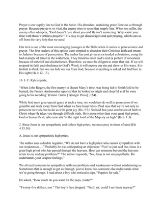 Prayer is our supply line to God in the battle. His abundant, sustaining grace flows to us through
prayer. Because prayer is so vital, the enemy tries to sever that supply line. When we suffer, the
enemy often whispers, “God doesn’t care about you and He isn’t answering. Why waste your
time with these worthless prayers?” It’s easy to get discouraged and quit praying, which cuts us
off from the very help that we need!
Our text is one of the most encouraging passages in the Bible when it comes to perseverance and
prayer. The first readers of this epistle were tempted to abandon their Christian faith and return
to Judaism because of persecution. The author has just given an ex-tended exhortation, using the
bad example of Israel in the wilderness. They failed to enter God’s rest (a picture of salvation)
because of unbelief and disobedience. Therefore, we must be diligent to enter that rest. If we will
respond in faith and obedience to God’s Word, it will expose our sin and show us His ways. It is
foolish to think that we can hide our sin from God, because everything is naked and laid bare in
His sight (He 4:12, 13).
16. J. C. Ryle reports,
“When John Rogers, the first martyr in Queen Mary’s time, was being led to Smithfield to be
burned, the French Ambassador reported that he looked as bright and cheerful as if he were
going to his wedding” (Home Truths [Triangle Press], 1:64).
While God must give special grace at such a time, we would not do well in persecution if we
grumble and walk away from God when we face lesser trials. Paul says that we’re not only to
persevere in trials, but to do so with great joy (Ro. 5:3)! So hold fast your confession of faith in
Christ when He takes you through difficult trials. He is none other than your great high priest,
God in human flesh, who now sits “at the right hand of the Majesty on high” (Heb. 1:3).
2. Since Jesus is our sympathetic and sinless high priest, we must pray in times of need (He
4:15,16).
A. Jesus is our sympathetic high priest.
The author uses a double negative, “We do not have a high priest who cannot sympathize with
our weaknesses….” Probably he was anticipating an objection: “You’ve just said that Jesus is a
great high priest who has passed through the heavens. How can someone beyond the heavens
relate to me and my problems?” The author responds, “No, Jesus is not unsympathetic. He
understands your deepest feelings.”
We all need someone to sympathize with our problems and weaknesses without condemning us.
Sometimes that is enough to get us through, just to know that someone else understands what
we’re going through. I read about a boy who noticed a sign, “Puppies for sale.”
He asked, “How much do you want for the pups, mister?”
“Twenty-five dollars, son.” The boy’s face dropped. “Well, sir, could I see them anyway?”
 