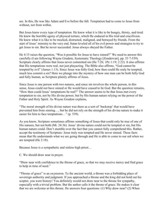 are. In this, He was like Adam and Eve before the fall. Temptation had to come to Jesus from
without, not from within.
But Jesus knew every type of temptation. He knew what it is like to be hungry, thirsty, and tired.
He knew the horrible agony of physical torture, which He endured in His trial and crucifixion.
He knew what it is like to be mocked, distrusted, maligned, and betrayed by friends. From the
start of Jesus’ ministry to the very end, Satan leveled all of his evil power and strategies to try to
get Jesus to sin. But he never succeeded. Jesus always obeyed the Father.
He 4:15 raises the question, “Was it possible for Jesus to have sinned?” We need to answer this
carefully (I am following Wayne Grudem, Systematic Theology [Zondervan], pp. 53 7-539).
Scripture clearly affirms that Jesus never committed sin (He 7:26; 1Pe 1:19; 2:22). It also affirms
that His temptations were real, not just playacting. The Bible also affirms, “God cannot be
tempted by evil” (James 1:13). Since Jesus was fully God, how then could He realy be tempted,
much less commit a sin? Here we plunge into the mystery of how one man can be both fully God
and fully human, as Scripture plainly affirms of Jesus.
Since Jesus is one person with two natures, and since sin involves the whole person, in this
sense, Jesus could not have sinned or He would have ceased to be God. But the question remains,
“How then could Jesus’ temptations be real?” The answer seems to be that Jesus met every
temptation to sin, not by His divine power, but by His human nature relying on the power of the
Father and Holy Spirit. As Wayne Grudem explains,
“The moral strength of his divine nature was there as a sort of ‘backstop’ that would have
prevented him from sinning…, but he did not rely on the strength of his divine nature to make it
easier for him to face temptations…” (p. 539).
As you know, Scripture sometimes affirms something of Jesus that could only be true of one of
His natures, but not both (Mt. 24:36). Jesus’ divine nature could not be tempted or sin, but His
human nature could. Don’t stumble over the fact that you cannot fully comprehend this. Rather,
accept the testimony of Scripture: Jesus truly was tempted and He never sinned. These facts
mean that He understands what we are going through and He is able to come to our aid when we
are tempted (He 2:18).
Because Jesus is a sympathetic and sinless high priest…
C. We should draw near in prayer.
“Draw near with confidence to the throne of grace, so that we may receive mercy and find grace
to help in time of need.”
“Throne of grace” is an oxymoron. To the ancient world, a throne was a forbidding place of
sovereign authority and judgment. If you approached a throne and the king did not hold out his
scepter, you were history! You definitely would not draw near to the throne for sympathy,
especially with a trivial problem. But the author calls it the throne of grace. He makes it clear
that we are welcome at this throne. He answers four questions: (1) Why draw near? (2) When
 