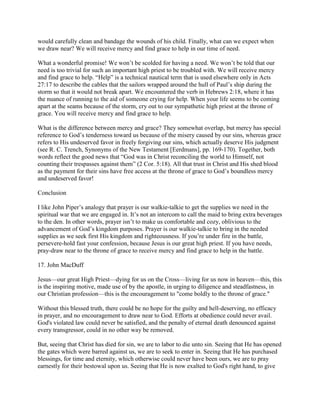 would carefully clean and bandage the wounds of his child. Finally, what can we expect when
we draw near? We will receive mercy and find grace to help in our time of need.
What a wonderful promise! We won’t be scolded for having a need. We won’t be told that our
need is too trivial for such an important high priest to be troubled with. We will receive mercy
and find grace to help. “Help” is a technical nautical term that is used elsewhere only in Acts
27:17 to describe the cables that the sailors wrapped around the hull of Paul’s ship during the
storm so that it would not break apart. We encountered the verb in Hebrews 2:18, where it has
the nuance of running to the aid of someone crying for help. When your life seems to be coming
apart at the seams because of the storm, cry out to our sympathetic high priest at the throne of
grace. You will receive mercy and find grace to help.
What is the difference between mercy and grace? They somewhat overlap, but mercy has special
reference to God’s tenderness toward us because of the misery caused by our sins, whereas grace
refers to His undeserved favor in freely forgiving our sins, which actually deserve His judgment
(see R. C. Trench, Synonyms of the New Testament [Eerdmans], pp. 169-170). Together, both
words reflect the good news that “God was in Christ reconciling the world to Himself, not
counting their trespasses against them” (2 Cor. 5:18). All that trust in Christ and His shed blood
as the payment for their sins have free access at the throne of grace to God’s boundless mercy
and undeserved favor!
Conclusion
I like John Piper’s analogy that prayer is our walkie-talkie to get the supplies we need in the
spiritual war that we are engaged in. It’s not an intercom to call the maid to bring extra beverages
to the den. In other words, prayer isn’t to make us comfortable and cozy, oblivious to the
advancement of God’s kingdom purposes. Prayer is our walkie-talkie to bring in the needed
supplies as we seek first His kingdom and righteousness. If you’re under fire in the battle,
persevere-hold fast your confession, because Jesus is our great high priest. If you have needs,
pray-draw near to the throne of grace to receive mercy and find grace to help in the battle.
17. John MacDuff
Jesus—our great High Priest—dying for us on the Cross—living for us now in heaven—this, this
is the inspiring motive, made use of by the apostle, in urging to diligence and steadfastness, in
our Christian profession—this is the encouragement to "come boldly to the throne of grace."
Without this blessed truth, there could be no hope for the guilty and hell-deserving, no efficacy
in prayer, and no encouragement to draw near to God. Efforts at obedience could never avail.
God's violated law could never be satisfied, and the penalty of eternal death denounced against
every transgressor, could in no other way be removed.
But, seeing that Christ has died for sin, we are to labor to die unto sin. Seeing that He has opened
the gates which were barred against us, we are to seek to enter in. Seeing that He has purchased
blessings, for time and eternity, which otherwise could never have been ours, we are to pray
earnestly for their bestowal upon us. Seeing that He is now exalted to God's right hand, to give
 