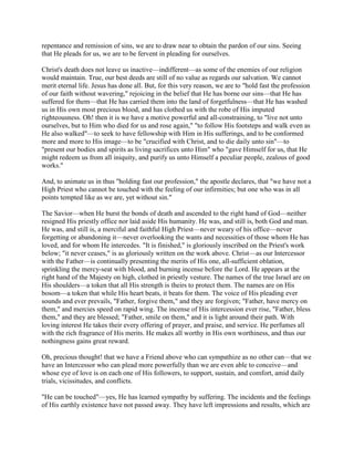 repentance and remission of sins, we are to draw near to obtain the pardon of our sins. Seeing
that He pleads for us, we are to be fervent in pleading for ourselves.
Christ's death does not leave us inactive—indifferent—as some of the enemies of our religion
would maintain. True, our best deeds are still of no value as regards our salvation. We cannot
merit eternal life. Jesus has done all. But, for this very reason, we are to "hold fast the profession
of our faith without wavering," rejoicing in the belief that He has borne our sins—that He has
suffered for them—that He has carried them into the land of forgetfulness—that He has washed
us in His own most precious blood, and has clothed us with the robe of His imputed
righteousness. Oh! then it is we have a motive powerful and all-constraining, to "live not unto
ourselves, but to Him who died for us and rose again," "to follow His footsteps and walk even as
He also walked"—to seek to have fellowship with Him in His sufferings, and to be conformed
more and more to His image—to be "crucified with Christ, and to die daily unto sin"—to
"present our bodies and spirits as living sacrifices unto Him" who "gave Himself for us, that He
might redeem us from all iniquity, and purify us unto Himself a peculiar people, zealous of good
works."
And, to animate us in thus "holding fast our profession," the apostle declares, that "we have not a
High Priest who cannot be touched with the feeling of our infirmities; but one who was in all
points tempted like as we are, yet without sin."
The Savior—when He burst the bonds of death and ascended to the right hand of God—neither
resigned His priestly office nor laid aside His humanity. He was, and still is, both God and man.
He was, and still is, a merciful and faithful High Priest—never weary of his office—never
forgetting or abandoning it—never overlooking the wants and necessities of those whom He has
loved, and for whom He intercedes. "It is finished," is gloriously inscribed on the Priest's work
below; "it never ceases," is as gloriously written on the work above. Christ—as our Intercessor
with the Father—is continually presenting the merits of His one, all-sufficient oblation,
sprinkling the mercy-seat with blood, and burning incense before the Lord. He appears at the
right hand of the Majesty on high, clothed in priestly vesture. The names of the true Israel are on
His shoulders—a token that all His strength is theirs to protect them. The names are on His
bosom—a token that while His heart beats, it beats for them. The voice of His pleading ever
sounds and ever prevails, "Father, forgive them," and they are forgiven; "Father, have mercy on
them," and mercies speed on rapid wing. The incense of His intercession ever rise, "Father, bless
them," and they are blessed; "Father, smile on them," and it is light around their path. With
loving interest He takes their every offering of prayer, and praise, and service. He perfumes all
with the rich fragrance of His merits. He makes all worthy in His own worthiness, and thus our
nothingness gains great reward.
Oh, precious thought! that we have a Friend above who can sympathize as no other can—that we
have an Intercessor who can plead more powerfully than we are even able to conceive—and
whose eye of love is on each one of His followers, to support, sustain, and comfort, amid daily
trials, vicissitudes, and conflicts.
"He can be touched"—yes, He has learned sympathy by suffering. The incidents and the feelings
of His earthly existence have not passed away. They have left impressions and results, which are
 