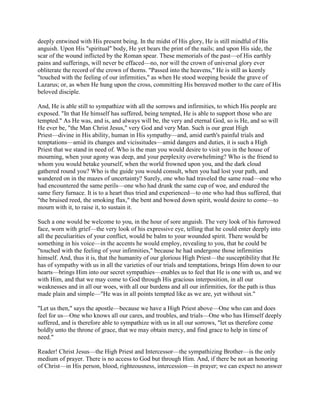 deeply entwined with His present being. In the midst of His glory, He is still mindful of His
anguish. Upon His "spiritual" body, He yet bears the print of the nails; and upon His side, the
scar of the wound inflicted by the Roman spear. These memorials of the past—of His earthly
pains and sufferings, will never be effaced—no, nor will the crown of universal glory ever
obliterate the record of the crown of thorns. "Passed into the heavens," He is still as keenly
"touched with the feeling of our infirmities," as when He stood weeping beside the grave of
Lazarus; or, as when He hung upon the cross, committing His bereaved mother to the care of His
beloved disciple.
And, He is able still to sympathize with all the sorrows and infirmities, to which His people are
exposed. "In that He himself has suffered, being tempted, He is able to support those who are
tempted." As He was, and is, and always will be, the very and eternal God, so is He, and so will
He ever be, "the Man Christ Jesus," very God and very Man. Such is our great High
Priest—divine in His ability, human in His sympathy—and, amid earth's painful trials and
temptations—amid its changes and vicissitudes—amid dangers and duties, it is such a High
Priest that we stand in need of. Who is the man you would desire to visit you in the house of
mourning, when your agony was deep, and your perplexity overwhelming? Who is the friend to
whom you would betake yourself, when the world frowned upon you, and the dark cloud
gathered round you? Who is the guide you would consult, when you had lost your path, and
wandered on in the mazes of uncertainty? Surely, one who had traveled the same road—one who
had encountered the same perils—one who had drunk the same cup of woe, and endured the
same fiery furnace. It is to a heart thus tried and experienced—to one who had thus suffered, that
"the bruised reed, the smoking flax," the bent and bowed down spirit, would desire to come—to
mourn with it, to raise it, to sustain it.
Such a one would be welcome to you, in the hour of sore anguish. The very look of his furrowed
face, worn with grief—the very look of his expressive eye, telling that he could enter deeply into
all the peculiarities of your conflict, would be balm to your wounded spirit. There would be
something in his voice—in the accents he would employ, revealing to you, that he could be
"touched with the feeling of your infirmities," because he had undergone those infirmities
himself. And, thus it is, that the humanity of our glorious High Priest—the susceptibility that He
has of sympathy with us in all the varieties of our trials and temptations, brings Him down to our
hearts—brings Him into our secret sympathies—enables us to feel that He is one with us, and we
with Him, and that we may come to God through His gracious interposition, in all our
weaknesses and in all our woes, with all our burdens and all our infirmities, for the path is thus
made plain and simple—"He was in all points tempted like as we are, yet without sin."
"Let us then," says the apostle—because we have a High Priest above—One who can and does
feel for us—One who knows all our cares, and troubles, and trials—One who has Himself deeply
suffered, and is therefore able to sympathize with us in all our sorrows, "let us therefore come
boldly unto the throne of grace, that we may obtain mercy, and find grace to help in time of
need."
Reader! Christ Jesus—the High Priest and Intercessor—the sympathizing Brother—is the only
medium of prayer. There is no access to God but through Him. And, if there be not an honoring
of Christ—in His person, blood, righteousness, intercession—in prayer; we can expect no answer
 