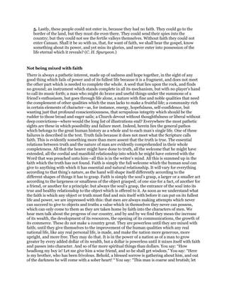 5. Lastly, these people could not enter in, because they had no faith. They could go to the
border of the land, but they must die even there. They could send their spies into the
country; but they could not see the fertile valleys themselves. Without faith they could not
enter Canaan. Shall it be so with us, that, for want of faith, we shall hear the gospel, know
something about its power, and yet miss its glories, and never enter into possession of the
life eternal which it reveals? (C. H. Spurgeon.)
Not being mixed with faith
There is always a pathetic interest, made up of sadness and hope together, in the sight of any
good thing which fails of power and of its fullest life because it is a fragment, and does not meet
the other part which is needed to complete the whole. A seed that lies upon the rock, and finds
no ground; an instrument which stands complete in all its mechanism, but with no player’s hand
to call its music forth; a man who might do brave and useful things under the summons of a
friend’s enthusiasm, but goes through life alone, a nature with fine and noble qualities that need
the complement of other qualities which the man lacks to make a fruitful life; a community rich
in certain elements of character—as, for instance, energy, hopefulness, self-confidence, but
wanting just that profound conscientiousness, that scrupulous integrity which should be the
rudder to those broad and eager sails; a Church devout without thoughtfulness or liberal without
deep convictions—where would the long list of illustrations end? Everywhere the most pathetic
sights are these in which possibility and failure meet. Indeed, herein lies the general pathos
which belongs to the great human history as a whole and to each man’s single life. One of these
failures is described in the text. Truth fails because it does not meet what the Scripture calls
faith. This is evidently something more than mere assent that the truth is true. The essential
relations between truth and the nature of man are evidently comprehended in their whole
completeness. All that the hearer might have done to truth, all the welcome that he might have
extended, all the cordial and manifold relationship into which he might have entered with the
Word that was preached unto him—all this is in the writer’s mind. All this is summed up in the
faith which the truth has not found. Faith is simply the full welcome which the human soul can
give to anything with which it has essential and natural relationship. It will vary for everything
according to that thing’s nature, as the hand will shape itself differently according to the
different shapes of things it has to grasp. Faith is simply the soul’s grasp, a larger or a smaller act
according to the largeness or smallness of the object grasped; of one size for a fact, of another for
a friend, or another for a principle: but always the soul’s grasp, the entrance of the soul into its
true and healthy relationship to the object which is offered to it. As soon as we understand what
the faith is which any object or truth must find and mix itself with before it can put on its fullest
life and power, we are impressed with this: that men are always making attempts which never
can succeed to give to objects and truths a value which in themselves they never can possess,
which can only come to them as they are taken home by faith into the characters of men. We
hear men talk about the progress of our country, and by and by we find they mean the increase
of its wealth, the development of its resources, the opening of its communications, the growth of
its commerce. These do not make a country great. They are powerless until they are mixed with
faith; until they give themselves to the improvement of the human qualities which any real
national life, like any real personal life, is made, and make the nation more generous, more
upright, and more free. They may do that. It is in the power of a nation as of a man to grow
greater by every added dollar of its wealth, but a dollar is powerless until it mixes itself with faith
and passes into character. And so of far more spiritual things than dollars. You say: “How
headlong my boy is! Let me give him a wise friend, and so he shall get wisdom.” You say: “Here
is my brother, who has been frivolous. Behold, a blessed sorrow is gathering about him, and out
of the darkness he will come with a sober heart! “ You say: “This man is coarse and brutish; let
 