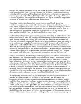 to prayer. The great encouragement to draw near to God is—Jesus, at the right hand of God. He
is our interceding High Priest—He is our Advocate with the Father—our Kinsman-Redeemer
within the veil. Coming through Him, the poorest, the vilest, the most abject, may approach the
throne of grace with lowly boldness. The all-powerful—all-helpful—all-loving—all-tender
Savior and High Priest, is waiting to present the petition, and urge its acceptance, and plead for
its answer, on the basis of His own infinite and atoning merits.
Come, then, you poor, you disconsolate—come, you tried and afflicted—come, you
wounded—come, you needy—come, and welcome, to the mercy-seat. Ask nothing in your own
name, but ask everything in the name of Jesus. "Ask and you shall receive, that your joy maybe
full." "Having therefore, brethren, boldness to enter into the holiest by the blood of Jesus, by a
new and living way, which He has consecrated for us, through the veil, that is to say, His
flesh—and, having a High Priest over the house of God, let us draw near."
Reader! whatever be your need, your weakness, your trial or infirmity, do not brood over it--but
bring it to the throne of grace. The longer you bear about with you the burden under which you
groan, the more hopeless and wretched you will become. But if you take it to the foot of the
Cross, you will assuredly obtain relief. The very act of taking it will inspire hope; and, casting it
on the tenderness and sympathy of your compassionate High Priest, you will be able to say, "I
cried unto the Lord, and he heard me, and delivered me from all my fears." Plead earnestly as
David did, "Have mercy upon me, O God, according to your loving-kindness; according unto the
multitude of your tender mercies blot out my transgressions." "Withhold not your tender mercies
from me, O Lord; let your loving-kindness and your truth continually preserve me." "Because
your mercy is good, deliver me." "Let your tender mercies come unto me, that I may live."
Surely, it is a comforting thought, that you are bringing your wishes, and cares, and anxieties to
One, who knows how to pity and support—who longs to show "mercy," and to impart "grace to
help in every time of need." The Savior's heart is a human heart—a tender heart—a sinless
heart—a heart, once the home of sorrow—once an aching, bleeding, mournful heart. And He is
still unchanged. He loves to chase grief from the troubled spirit, and to bind up the broken heart;
to stanch the bleeding wound, and to dry the weeping eye; "to comfort all that mourn." Yes,
Christian, if you would disclose your sorrow, to One who sorrowed as none ever sorrowed—if
you would weep upon the bosom of One, who wept as none ever wept—if you would bare your
wound to One, who was wounded as none ever was wounded—then, in your affliction, turn from
all creature sympathy and support, to your "merciful and faithful High Priest."
He is prepared to embosom Himself in your deepest grief, and to make your circumstances all
His own. He "can be touched with the feeling of your infirmity," and your sorrow. So
completely—so truly—is He one with you, that nothing can affect you, that does not instantly
touch Him. Your temptations from Satan—your persecutions from man, your struggles with an
evil heart—your tribulations and dangers, and fears—all are known to Him, and He feels for you.
Tender, to Him, are you, as the apple of His eye. Your happiness, your peace, your necessities,
your discouragements—all are to Him, subjects of deepest interest, and of incessant care. If,
only, you would but lift the eye of faith, you might discover that He is with you now; and—of
His faithfulness that never falters—of His love that never changes—of His tenderness that never
lessens—of His patience that never wearies—of His grace that never decays—you may sing—in
 