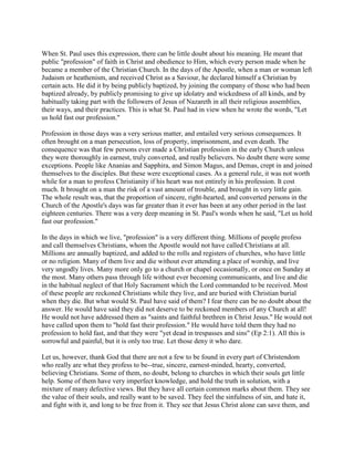 When St. Paul uses this expression, there can be little doubt about his meaning. He meant that
public "profession" of faith in Christ and obedience to Him, which every person made when he
became a member of the Christian Church. In the days of the Apostle, when a man or woman left
Judaism or heathenism, and received Christ as a Saviour, he declared himself a Christian by
certain acts. He did it by being publicly baptized, by joining the company of those who had been
baptized already, by publicly promising to give up idolatry and wickedness of all kinds, and by
habitually taking part with the followers of Jesus of Nazareth in all their religious assemblies,
their ways, and their practices. This is what St. Paul had in view when he wrote the words, "Let
us hold fast our profession."
Profession in those days was a very serious matter, and entailed very serious consequences. It
often brought on a man persecution, loss of property, imprisonment, and even death. The
consequence was that few persons ever made a Christian profession in the early Church unless
they were thoroughly in earnest, truly converted, and really believers. No doubt there were some
exceptions. People like Ananias and Sapphira, and Simon Magus, and Demas, crept in and joined
themselves to the disciples. But these were exceptional cases. As a general rule, it was not worth
while for a man to profess Christianity if his heart was not entirely in his profession. It cost
much. It brought on a man the risk of a vast amount of trouble, and brought in very little gain.
The whole result was, that the proportion of sincere, right-hearted, and converted persons in the
Church of the Apostle's days was far greater than it ever has been at any other period in the last
eighteen centuries. There was a very deep meaning in St. Paul's words when he said, "Let us hold
fast our profession."
In the days in which we live, "profession" is a very different thing. Millions of people profess
and call themselves Christians, whom the Apostle would not have called Christians at all.
Millions are annually baptized, and added to the rolls and registers of churches, who have little
or no religion. Many of them live and die without ever attending a place of worship, and live
very ungodly lives. Many more only go to a church or chapel occasionally, or once on Sunday at
the most. Many others pass through life without ever becoming communicants, and live and die
in the habitual neglect of that Holy Sacrament which the Lord commanded to be received. Most
of these people are reckoned Christians while they live, and are buried with Christian burial
when they die. But what would St. Paul have said of them? I fear there can be no doubt about the
answer. He would have said they did not deserve to be reckoned members of any Church at all!
He would not have addressed them as "saints and faithful brethren in Christ Jesus." He would not
have called upon them to "hold fast their profession." He would have told them they had no
profession to hold fast, and that they were "yet dead in trespasses and sins" (Ep 2:1). All this is
sorrowful and painful, but it is only too true. Let those deny it who dare.
Let us, however, thank God that there are not a few to be found in every part of Christendom
who really are what they profess to be--true, sincere, earnest-minded, hearty, converted,
believing Christians. Some of them, no doubt, belong to churches in which their souls get little
help. Some of them have very imperfect knowledge, and hold the truth in solution, with a
mixture of many defective views. But they have all certain common marks about them. They see
the value of their souls, and really want to be saved. They feel the sinfulness of sin, and hate it,
and fight with it, and long to be free from it. They see that Jesus Christ alone can save them, and
 