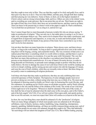 that they ought to trust only in Him. They see that they ought to live holy and godly lives, and in
their poor way they try to do it. They love their Bibles, and they pray, though both their reading
and their praying are very defective. Some of them, in short, are in the highest standard of
Christ's school, and are strong in knowledge, faith, and love. Others are only in the infants' room,
and in everything are weak and poor. But in one point they are all one. Their hearts are right in
the sight of God; they love Christ; their faces are set towards heaven, and they want to go there.
These are those in the present day to whom I wish in this paper to apply St. Paul's exhortation,
"Let us hold fast our profession." Let us cling to it, and not let it go.
Now I cannot forget that we meet thousands of persons in daily life who are always saying, "I
make no profession of religion." They not only say it, but rather glory in saying it, as if it was a
right, wise, and proper thing to say. They seem even to despise those who make a profession, and
to regard them as hypocrites and impostors, or, at any rate, as weak and foolish people. If this
paper happens to fall into the hands of any person of this kind, I have somewhat to say to him,
and I invite his best attention.
I do not deny that there are many hypocrites in religion. There always were, and there always
will be, as long as the world stands. As long as there is good gold and silver coin in the realm, so
long there will be forging, coining, and counterfeit money. The very existence of bad coins is an
indirect proof that there is something which it is worth while to imitate, and that there is such a
thing as good current money in circulation. It is just the same with Christianity! The very fact
that there are many false professors in the churches is an indirect proof that there are such
persons as true-hearted and sound believers. It is one of Satan's favourite devices, in order to
bring discredit on Christianity, to persuade some unhappy people to profess what they do not
really believe. He tries to damage the cause of our Lord Jesus Christ in the world by sending out
wolves in sheep's clothing, and by raising up men and women who talk the language of Canaan,
and wear the coat of God's children, while they are inwardly rotten at heart. But these things do
not justify a man in condemning all religious profession.
I tell those who boast that they make no profession, that they are only exhibiting their own
sorrowful ignorance of Holy Scripture. The hypocrisy of some unhappy people must never
prevent us doing our own duty, without caring what men may say or think of us. We must never
be ashamed of showing ourselves boldly on Christ's side, by honouring His word, His day, and
His ordinances, by speaking up for Christ's cause on all proper occasions, and by firmly refusing
to conform to the sins and the follies of the children of this world. The words of our Lord Jesus
Christ ought never to be forgotten: "Whosoever shall be ashamed of Me and of My words, of
him shall the Son of man be ashamed when He shall come in His own glory, and in His Father's,
and of the holy angels" (Lk 9:26). If we will not confess Christ upon earth, and openly profess
that we are His servants, we must not expect that Christ will confess us in heaven at the last day.
In short, the very last thing that a man should be ashamed of is the "profession" of religion.
There are many things unhappily of which most people seem not ashamed at all. Ill-temper,
selfishness, want of charity, laziness, malice, backbiting, lying, slandering, intemperance,
impurity, gambling, Sabbath-breaking,--all these are terribly common things among men, and of
most of them people do not seem a bit ashamed, though they ought to be! They that habitually
"do such things will not inherit the kingdom of God" (Ga 5:21). But of Bible-reading, praying,
 