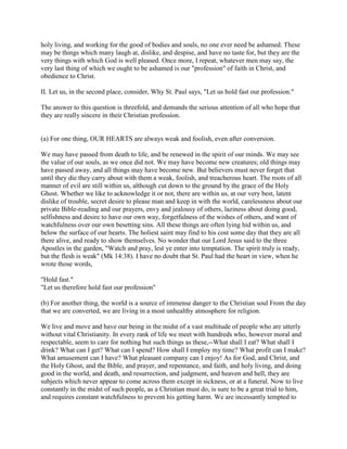 holy living, and working for the good of bodies and souls, no one ever need be ashamed. These
may be things which many laugh at, dislike, and despise, and have no taste for, but they are the
very things with which God is well pleased. Once more, I repeat, whatever men may say, the
very last thing of which we ought to be ashamed is our "profession" of faith in Christ, and
obedience to Christ.
II. Let us, in the second place, consider, Why St. Paul says, "Let us hold fast our profession."
The answer to this question is threefold, and demands the serious attention of all who hope that
they are really sincere in their Christian profession.
(a) For one thing, OUR HEARTS are always weak and foolish, even after conversion.
We may have passed from death to life, and be renewed in the spirit of our minds. We may see
the value of our souls, as we once did not. We may have become new creatures; old things may
have passed away, and all things may have become new. But believers must never forget that
until they die they carry about with them a weak, foolish, and treacherous heart. The roots of all
manner of evil are still within us, although cut down to the ground by the grace of the Holy
Ghost. Whether we like to acknowledge it or not, there are within us, at our very best, latent
dislike of trouble, secret desire to please man and keep in with the world, carelessness about our
private Bible-reading and our prayers, envy and jealousy of others, laziness about doing good,
selfishness and desire to have our own way, forgetfulness of the wishes of others, and want of
watchfulness over our own besetting sins. All these things are often lying hid within us, and
below the surface of our hearts. The holiest saint may find to his cost some day that they are all
there alive, and ready to show themselves. No wonder that our Lord Jesus said to the three
Apostles in the garden, "Watch and pray, lest ye enter into temptation. The spirit truly is ready,
but the flesh is weak" (Mk 14:38). I have no doubt that St. Paul had the heart in view, when he
wrote those words,
"Hold fast."
"Let us therefore hold fast our profession"
(b) For another thing, the world is a source of immense danger to the Christian soul From the day
that we are converted, we are living in a most unhealthy atmosphere for religion.
We live and move and have our being in the midst of a vast multitude of people who are utterly
without vital Christianity. In every rank of life we meet with hundreds who, however moral and
respectable, seem to care for nothing but such things as these,--What shall I eat? What shall I
drink? What can I get? What can I spend? How shall I employ my time? What profit can I make?
What amusement can I have? What pleasant company can I enjoy! As for God, and Christ, and
the Holy Ghost, and the Bible, and prayer, and repentance, and faith, and holy living, and doing
good in the world, and death, and resurrection, and judgment, and heaven and hell, they are
subjects which never appear to come across them except in sickness, or at a funeral. Now to live
constantly in the midst of such people, as a Christian must do, is sure to be a great trial to him,
and requires constant watchfulness to prevent his getting harm. We are incessantly tempted to
 