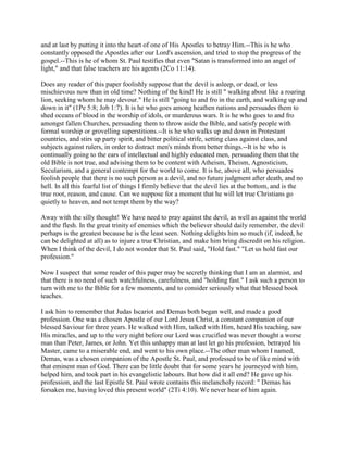 and at last by putting it into the heart of one of His Apostles to betray Him.--This is he who
constantly opposed the Apostles after our Lord's ascension, and tried to stop the progress of the
gospel.--This is he of whom St. Paul testifies that even "Satan is transformed into an angel of
light," and that false teachers are his agents (2Co 11:14).
Does any reader of this paper foolishly suppose that the devil is asleep, or dead, or less
mischievous now than in old time? Nothing of the kind! He is still " walking about like a roaring
lion, seeking whom he may devour." He is still "going to and fro in the earth, and walking up and
down in it" (1Pe 5:8; Job 1:7). It is he who goes among heathen nations and persuades them to
shed oceans of blood in the worship of idols, or murderous wars. It is he who goes to and fro
amongst fallen Churches, persuading them to throw aside the Bible, and satisfy people with
formal worship or grovelling superstitions.--It is he who walks up and down in Protestant
countries, and stirs up party spirit, and bitter political strife, setting class against class, and
subjects against rulers, in order to distract men's minds from better things.--It is he who is
continually going to the ears of intellectual and highly educated men, persuading them that the
old Bible is not true, and advising them to be content with Atheism, Theism, Agnosticism,
Secularism, and a general contempt for the world to come. It is he, above all, who persuades
foolish people that there is no such person as a devil, and no future judgment after death, and no
hell. In all this fearful list of things I firmly believe that the devil lies at the bottom, and is the
true root, reason, and cause. Can we suppose for a moment that he will let true Christians go
quietly to heaven, and not tempt them by the way?
Away with the silly thought! We have need to pray against the devil, as well as against the world
and the flesh. In the great trinity of enemies which the believer should daily remember, the devil
perhaps is the greatest because he is the least seen. Nothing delights him so much (if, indeed, he
can be delighted at all) as to injure a true Christian, and make him bring discredit on his religion.
When I think of the devil, I do not wonder that St. Paul said, "Hold fast." "Let us hold fast our
profession."
Now I suspect that some reader of this paper may be secretly thinking that I am an alarmist, and
that there is no need of such watchfulness, carefulness, and "holding fast." I ask such a person to
turn with me to the Bible for a few moments, and to consider seriously what that blessed book
teaches.
I ask him to remember that Judas Iscariot and Demas both began well, and made a good
profession. One was a chosen Apostle of our Lord Jesus Christ, a constant companion of our
blessed Saviour for three years. He walked with Him, talked with Him, heard His teaching, saw
His miracles, and up to the very night before our Lord was crucified was never thought a worse
man than Peter, James, or John. Yet this unhappy man at last let go his profession, betrayed his
Master, came to a miserable end, and went to his own place.--The other man whom I named,
Demas, was a chosen companion of the Apostle St. Paul, and professed to be of like mind with
that eminent man of God. There can be little doubt that for some years he journeyed with him,
helped him, and took part in his evangelistic labours. But how did it all end? He gave up his
profession, and the last Epistle St. Paul wrote contains this melancholy record: " Demas has
forsaken me, having loved this present world" (2Ti 4:10). We never hear of him again.
 