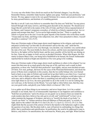 To every one who thinks I have dwelt too much on the Christian's dangers, I say this day,
Remember Demas, remember Judas Iscariot, tighten your grasp, "hold fast your profession," and
beware. We may appear to men to be very good Christians for a season, and yet prove at last to
be stony-ground hearers, and destitute of a wedding garment.
But this is not all. I ask every believer to remember that if he does not "hold fast," he may pierce
himself through with many sorrows, and bring great discredit on his character. We should never
forget David's awful fall in the matter of the wife of Uriah, and Peter's thrice-repeated denial of
his Master, and Cranmer's temporary cowardice, of which he so bitterly repented at last. Are we
greater and stronger than they? "Let us not be high-minded, but fear." There is a godly fear
which is of great use to the soul. It was the great Apostle of the Gentiles who wrote these words:
"I keep under my body, and bring it into subjection; lest, after I have preached to others, I myself
should be a castaway" (1Co 9:27).
Does any Christian reader of these pages desire much happiness in his religion, and much joy
and peace in believing? Let him take an old minister's advice this day, and ': hold fast his
profession." Let him resolve to be very thorough, very decided, very watchful, very careful about
the state of his soul. The more boldly he shows his colours, and the more uncompromising and
firm he is, the lighter will he find his heart, and the more sensibly will he feel the sun shining on
his face. None are so happy in God's service as decided Christians. When John Rogers, the first
martyr in Queen Mary's time, was being led to Smithfield to be burned, the French Ambassador
reported that he looked as bright and cheerful as if he were going to his wedding.
Does any Christian reader of these pages desire much usefulness to others in his religion? Let me
assure him that none do so much good in the long run of life, and leave such a mark on their
generation, as those who "hold fast their profession" most tightly, and are most decided servants
of Christ. Few men, perhaps, did more for the cause of the Protestant Reformation, and shook the
power of Rome more completely in this country, than the two noble bishops who were burned
back to back at one stake in Oxford, and would not let go their faith to save their lives. I need not
say that I refer to Ridley and Latimer. The careless, thoughtless, irreligious world takes notice of
such men, and is obliged to allow that there is something real and solid in their religion. The
more light shines in our lives, the more good shall we do in the world. It is not for nothing that
our Lord says, in the Sermon on the Mount, "Let your light so shine before men, that they may
see your good works, and glorify your Father which is in heaven" (Mt. 5:16).
Let us gather up all these things in our memories, and never forget them. Let it be a settled
principle in our minds, that it is of immeasurable importance to our happiness and usefulness to
"hold fast our profession," and to be always on our guard. Let us dismiss from our minds the
crude modern idea that a believer has only got to sit still, and "yield himself" to God. Let us
rather maintain the language of Scripture, and strive to "mortify the deeds of our body," to
"crucify our flesh," to "cleanse ourselves from all filthiness of flesh and spirit," to wrestle, to
fight, and live the soldier's life (Ro 8:13; Gal 5:24; 2Co 7:1; Ep 6:12; 1Ti 6:12; 2Ti 2:3). One
might think that the account of the armour of God in the Epistle to the Ephesians ought to settle
the question of our duty. But the plain truth is, men will persist in confounding two things that
differ, that is justification and sanctification. In justification, the word to be addressed to man is,
Believe, only believe. In sanctification, the word must be, Watch, pray, and fight. What God has
 