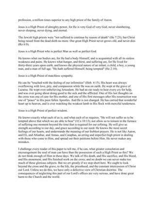 profession, a million times superior to any high priest of the family of Aaron.
Jesus is a High Priest of almighty power, for He is very God of very God, never slumbering,
never sleeping, never dying, and eternal.
The Jewish high priests were "not suffered to continue by reason of death" (He 7:23), but Christ
being raised from the dead dieth no more. Our great High Priest never grows old, and never dies
(Ro 6:9).
Jesus is a High Priest who is perfect Man as well as perfect God.
He knows what our bodies are, for He had a body Himself, and is acquainted with all its sinless
weakness and pains. He knows what hunger, and thirst, and suffering are, for He lived for
thirty-three years upon earth, and knows the physical nature of an infant, a child, a boy, a young
man, and a man of full age. "He hath suffered Himself, being tempted" (He 2:18).
Jesus is a High Priest of matchless sympathy.
He can be "touched with the feeling of our infirmities" (Heb. 4:15). His heart was always
overflowing with love, pity, and compassion while He was on earth. He wept at the grave of
Lazarus. He wept over unbelieving Jerusalem. He had an ear ready to hear every cry for help,
and was ever going about doing good to the sick and the afflicted. One of His last thoughts on
the cross was one of care for His mother, and one of His first messages after His resurrection was
one of "peace" to His poor fallen Apostles. And He is not changed. He has carried that wonderful
heart up to heaven, and is ever watching the weakest lamb in His flock with merciful tenderness.
Jesus is a High Priest of perfect wisdom.
He knows exactly what each of us is, and what each of us requires. "He will not suffer us to be
tempted above that which we are able to bear" (1Co 10:13), nor allow us to remain in the furnace
of suffering one moment beyond the time that is required for our refining. He will give us
strength according to our day, and grace according to our need. He knows the most secret
feelings of our hearts, and understands the meaning of our feeblest prayers. He is not like Aaron,
and Eli, and Abiathar, and Annas, and Caiaphas, an erring and imperfect high priest in dealing
with those who come to Him, and spread out their petitions before Him. He never makes any
mistakes.
I challenge every reader of this paper to tell me, if he can, what greater consolation and
encouragement the soul of man can have than the possession of such a High Priest as this? We
do not think enough of Him in these days. We talk of His death, and His sacrifice, and His blood,
and His atonement, and His finished work on the cross; and no doubt we can never make too
much of these glorious subjects. But we err greatly if we stop short here. We ought to look
beyond the cross and the grave, to the life, the priesthood, and the constant intercession of Christ
our Lord. Unless we do this, we have only a defective view of Christian doctrine. The
consequences of neglecting this part of our Lord's offices are very serious, and have done great
harm to the Church and the world.
 