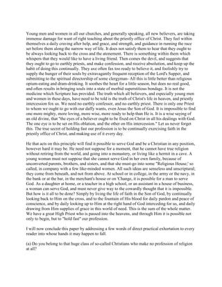 Young men and women in all our churches, and generally speaking, all new believers, are taking
immense damage for want of right teaching about the priestly office of Christ. They feel within
themselves a daily craving after help, and grace, and strength, and guidance in running the race
set before them along the narrow way of life. It does not satisfy them to hear that they ought to
be always looking back to the cross and the atonement. There is something within them which
whispers that they would like to have a living friend. Then comes the devil, and suggests that
they ought to go to earthly priests, and make confession, and receive absolution, and keep up the
habit of doing this continually. They axe often fax too ready to believe it, and foolishly try to
supply the hunger of their souls by extravagantly frequent reception of the Lord's Supper, and
submitting to the spiritual directorship of some clergyman- All this is little better than religious
opium-eating and dram-drinking. It soothes the heart for a little season, but does no real good,
and often results in bringing souls into a state of morbid superstitious bondage. It is not the
medicine which Scripture has provided. The truth which all believers, and especially young men
and women in these days, have need to be told is the truth of Christ's life in heaven, and priestly
intercession fox us. We need no earthly confessor, and no earthly priest. There is only one Priest
to whom we ought to go with our daffy wants, even Jesus the Son of God. It is impossible to find
one more mighty, more loving, more wise, more ready to help than He is. It is a wise saying of
an old divine, that "the eyes of a believer ought to be fixed on Christ in all his dealings with God.
The one eye is to be set on His oblation, and the other on His intercession." Let us never forget
this. The true secret of holding fast our profession is to be continually exercising faith in the
priestly office of Christ, and making use of it every day.
He that acts on this principle will find it possible to serve God and be a Christian in any position,
however hard it may be. He need not suppose for a moment, that he cannot have true religion
without retiring from the world, and going into a monastery, or living like a hermit in a cave. A
young woman must not suppose that she cannot serve God in her own family, because of
unconverted parents, brothers, and sisters, and that she must-go into some "Religious House;' so
called, in company with a few like-minded women. All such ideas are senseless and unscriptural;
they come from beneath, and not from above. At school or in college, in the army or the navy, in
the bank or at the bar, in the merchant's house or on 'Change, it is possible for a man to serve
God. As a daughter at home, or a teacher in a high school, or an assistant in a house of business,
a woman can serve God, and must never give way to the cowardly thought that it is impossible.
But how is it all to be done? Simply by living the life of faith in the Son of God, by continually
looking back to Him on the cross, and to the fountain of His blood for daily pardon and peace of
conscience, and by daily looking up to Him at the right hand of God interceding for us, and daily
drawing from Him supplies of grace in this world of need. This is the sum of the whole matter.
We have a great High Priest who is passed into the heavens, and through Him it is possible not
only to begin, but to "hold fast" our profession.
I will now conclude this paper by addressing a few words of direct practical exhortation to every
reader into whose hands it may happen to fall.
(a) Do you belong to that huge class of so-called Christians who make no profession of religion
at all?
 