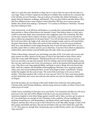 Alas! it is a pity this class should be so large; but it is vain to shut our eyes to the fact that it is
very large. These of whom I speak are not atheists or infidels; they would not for a moment like
to be told they are not Christians. They go to places of worship, they think Christianity a very
proper thing for baptisms, weddings, and funerals. They say grace before and after dinner; they
like their children to have some religion in their education. But they never seem to get any
further; they shrink from making a "profession." It is useless to tell them to "hold fast," because
they have nothing to hold.
I ask such persons, in all affection and kindness, to consider how unreasonable and inconsistent
their position is. Most of them believe the Apostles' Creed. They believe there is a God, and a
world to come after death, and a resurrection, and a judgment, and a life everlasting. But what
can be more senseless than to believe all these vast realities, and yet to travel on towards the
grave without any preparation for the great future? You will not deny that you will have to meet
the Lord Jesus Christ, the Judge of all, when the last trumpet sounds, and you will stand before
the great white throne. But where will you be in that awful day, if you have never professed
faith, love, and obedience to that Judge during the time of your life upon earth? How can you
possibly expect Him to confess and own you in that hour, if you have been afraid or ashamed to
confess Him, and to declare yourself boldly upon His side, while you are upon earth?
Think of these things, I beseech you, and change your plan of life. Cast aside vain excuses and
petty reasons for delay. Resolve by the grace of God to lay firm hold on Jesus Christ, and to
enlist like a man under HIS banners. That blessed Saviour will receive you just as you are,
however unworthy you may feel yourself. Wait for nothing, and wait for nobody. Begin to pray
this very day, and to pray real, lively, fervent prayers, such as the penitent thief prayed upon the
cross. Take down your long-neglected Bible, and begin to read it. Break off every known bad
habit. Seek the company and friendship of thoroughgoing Christians. Give up going to places
where your soul can get nothing but harm. In one word, begin to make "a profession," fearing
neither the laughter nor the scorn of man. The word of the Lord Jesus is for you as well as
another: "Him that cometh to Me I will in no wise cast out" (Jn 6:37). I have seen many people
on their death-beds, but I never met with one who said he was sorry he had made a "profession"
of religion.
(b) In the last place, do you belong to that much smaller class of persons who really profess
Christian faith, and Christian obedience, and are trying, however weakly, to follow Christ in the
midst of an evil world.
I think I know something of what goes on in your hearts. You sometimes feel that you will never
persevere to the end, and will be obliged some day to give up your profession. You are
sometimes tempted to write bitter things against yourself, and to fancy you have got no grace at
all. I am afraid there are myriads of true Christians in this condition, who go trembling and
doubting toward heaven, with Despondency, and Much-Afraid, and Fearing in the Pilgrim's
Progress, and fear they will never get to the Celestial City at all. But oddly enough, in spite of all
their groans and doubts and fears, they do not turn back to the city from which they came (He
11:15). They press on, though faint, yet pursuing, and, as John Wesley used to say of his people,
"they end well."
 