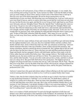 Now, my advice to all such persons, if any of them are reading this paper, is very simple. Say
every morning and evening of your life, "Lord, increase my faith." Cultivate the habit of fixing
your eye more simply on Jesus Christ, and try to know more of the fulness there is laid up in
Him for every one of His believing people. Do not be always poring down over the
imperfections of your own heart, and dissecting your own besetting sins. Look up. Look more to
your risen Head in heaven, and try to realize more than you do that the Lord Jesus not only died
for you, but that He also rose again, and that He is ever living at God's right hand as your Priest,
your Advocate, and your Almighty Friend. When the Apostle Peter "walked upon the waters to
go to Jesus," he got on very well as long as his eye was fixed upon his Almighty Master and
Saviour. But when he looked away to the winds and waves, and reasoned, and considered his
own strength, and the weight of his body, he soon began to sink, and cried, "Lord, save me." No
wonder that our gracious Lord, while grasping his hand and delivering him from a watery grave,
said, "O thou of little faith, wherefore didst thou doubt?" Alas! many of us are very like
Peter,-we look away from Jesus, and then our hearts faint, and we feel sinking (Matt. 14:28, 29,
30, 31).
Think, last of all, how many millions of men and women like yourself have got safe home during
the last eighteen hundred years. Like you, they have had their battles and their conflicts, their
doubts and their fears. Some of them have had very little "joy and peace in believing," and were
almost surprised when they woke up in Paradise. Some of them enjoyed full assurance, and
strong consolation, and have entered the haven of eternal life, like a gallant ship in full sail And
who are these last that have done so? Those who have not only held their profession between
finger and thumb, but have grasped it firmly with both hands, and have been ready to die for
Christ, rather than not confess Him before men. Take courage, believer. The bolder and more
decided you are, the more comfort you will have in Christ. You cannot have two heavens, one
here, and the other hereafter. You are yet in the world, and you have a body, and there is always
near you a busy devil. But great faith shall always have great peace. The happiest person in
religion will always be that man or woman who can say, with a true heart, like St. Paul, "The life
that I live in the flesh, I live by the faith of the Son of God, who loved me, and gave Himself for
me." In myself I see nothing, but I keep ever looking to Jesus, and by His grace I hold fast my
profession (Gal 2:20).
And now I cannot leave this great and solemn subject without offering to all who read it a parting
word of warning about the times in which we live. I will try to explain briefly what I mean.
I believe, then, that for three centuries there has not been an age in which it has been so needful
to urge professing Christians to "hold fast" as it is at this time. No doubt there is plenty of
religion of a certain sort in these days. There are many more attendants on public worship all
over the land than there were thirty years ago. But it may well be doubted whether there is any
increase of vital Christianity. I am greatly mistaken if there is not a growing tendency to "hold
fast" nothing in religion, and a disposition to hold everything as loosely as possible. ":Nothing
fast! Everything loose!" seems the order of the day.
How is it in matters of faith and doctrine? It used to be thought important to hold clear and
distinct views about such points as the inspiration of the Scriptures, the atonement, the work of
the Spirit, the personality of the devil, the reality of future punishment. It is not thought so now.
 