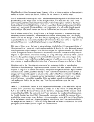 The old order of things has passed away. You may believe anything or nothing on these subjects,
so long as you are earnest and sincere. Holding .fast has given way to holding loose.
How is it in matters of worship and ritual? It used to be thought important to be content with the
plain teaching of the Prayer Book. It is not thought so now. You must have the Lord's Table
called an altar, and the sacrament called a sacrifice, without the slightest warrant in the Prayer
Book, and a ceremonial fitted to these novel views. And then if you complain, you are told that
you are very narrow and illiberal, and that a clergyman ought to be allowed to do and say and
teach anything, if he is only earnest and sincere. Holding fast has given way to holding loose.
How is it in the matter of holy living? It used to be thought important to "renounce the pomps
and vanity of this wicked world," and to keep clear of races, theatre-going, balls, card-playing,
and the like. It is not thought so now. You may do anything and go anywhere you please, so long
as you keep Lent, and occasionally attend early Communion? You must not be so very strict and
particular! Once more I say, holding fast has given way to holding loose.
This state of things, to say the least, is not satisfactory, It is full of peril. It shows a condition of
Christianity which, I am certain, would not have satisfied St. Paul or St. John. The world was not
turned upside down by such vague, loose doctrine and practice eighteen centuries ago. The souls
of men in the present day will never receive much benefit from such loose Christianity either in
England or anywhere else. Decision in teaching and living is the only Christianity which God has
blessed in the ages that are past, or will continue to bless in our own time. Loose, vague, misty,
broad Christianity may avoid offence and please people in health and prosperity, but it will not
convert souls, or supply solid comfort in the hour of sorrow or sickness, or on the bed of death.
The plain truth is, that "sincerity and earnestness" are becoming the idol of many English
Christians in these latter days. People seem to think it matters little what opinions a man holds in
religion, so long as he is "earnest and sincere;" and you are thought uncharitable if you doubt his
soundness in the faith! Against this idolatry of mere "earnestness" I enter my solemn protest. I
charge every reader of this paper to remember that God's written Word is the only rule of faith,
and to believe nothing to be true and soul-saving in religion which cannot be proved by plain
texts of Scripture. I entreat him to read the Bible, and make it his only test of truth and error,
right and wrong. And for the last time I say, "Hold fast, and not loose,--hold fast your
profession."
DOWNLOAD InstaVerse for free. It is an easy to install and simple to use Bible Verse pop up
tool that allows you to read cross references in context and in the Version you prefer. Only the
KJV is free with this download but you can also download a free copy of Bible Explorer which
in turn offers free Bibles that work with InstaVerse, including the excellent, literal translation,
the English Standard Version (ESV). Other popular versions are available for purchase. When
you hold the mouse pointer over a Scripture reference anywhere on the Web (as well as offline in
Word for Windows, email, etc) the passage pops up immediately. InstaVerse can be disabled if
the popups become distractive. This utility really does work and makes it easy to read the actual
passage in context and not just the chapter and verse reference.
 