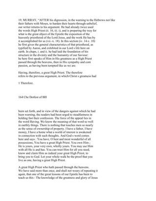 19. MURRAY, “AFTER his digression, in the warning to the Hebrews not like
their fathers with Moses, to harden their hearts through unbelief,
our writer returns to his argument. He had already twice used
the words High Priest (ii. 16, iii. i), and is preparing the way for
what is the great object of the Epistle the exposition of the
heavenly priesthood of the Lord Jesus, and the work He has by
it accomplished for us (vii.-x. 18). In this section (iv. 14-v. 10)
he first gives the general characteristics of that priesthood, as
typified by Aaron, and exhibited in our Lord s life here on
earth. In chaps, i. and ii. he had laid the foundation of his
structure in the divinity and the humanity of our Saviour:
he here first speaks of Him in His greatness as a High Priest
passed through the heavens, then in His sympathy and com
passion, as having been tempted like as we are.
Having, therefore, a great High Priest. The therefore
refers to the previous argument, in which Christ s greatness had
1 Therefore.
164 Cbe Dotfest of BH
been set forth, and in view of the dangers against which he had
been warning, the readers had been urged to steadfastness in
holding fast their confession. The force of the appeal lies in
the word Having. We know the meaning of that word so well
in earthly things. There is nothing that touches men so nearly
as the sense of ownership of property. I have a father, I have
money, I have a home what a world of interest is awakened
in connection with such thoughts. And God s word comes
here and says : You have, O best and most wonderful of all
possessions, You have a great High Priest. You own Him ;
He is yours, your very own, wholly yours. You may use Him
with all He is and has. You can trust Him for all you need,
know and claim Him as indeed your great High Priest, to
bring you to God. Let your whole walk be the proof that you
live as one, having a great High Priest.
A great High Priest who hath passed through the heavens.
We have said more than once, and shall not weary of repeating it
again, that one of the great lessons of our Epistle has been to
teach us this : The knowledge of the greatness and glory of Jesus
 