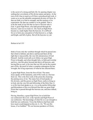 is the secret of a strong and holy life. Its opening chapter was
nothing but a revelation of His divine nature and glory. At the
root of all it has to teach us of Christ s priesthood and work, it
wants us to see the adorable omnipotent divinity of Christ. In
that our faith is to find its strength, and the measure of its
expectation. By that our conduct is to be guided. That is
to be the mark of our life that we have a Saviour who is
God. A great High Priest, who hath passed through the
heavens. Later on we read (vii. 26): Such an High Priest
became us, made higher than the heavens. It is difficult
for us to form any conception of what heaven is, so high,
and bright, and full of glory. But all the heavens we can
fboltest of ail 155
think of were only the vestibule through which he passed into
that which is behind, and above and beyond them all the
light that is inaccessible, the very life and presence of God
Himself. And the word calls us to follow our great High
Priest in thought, and when thought fails, in faith and worship
and love, into this glory beyond and above all heavens, and,
having Him as ours, to be sure that our life can be the counter
part of His, the proof of what a complete redemption He has
wrought, the living experience of what he has effected there.
A great High Priest, Jesus the Son of God. The name
Jesus speaks of His humanity, and of His work as a Saviour
from sin. This is the first work of the priest the cleansing,
the putting away of sin. The name Son of God speaks of
His divinity, and His power as High Priest, really to bring us
to God, into the very life and fellowship of the Holy One. It
is in His Son God speaks to us ; it is to the perfect fellowship
and blessedness of the ever-blessed One that our great High
Priest that is passed through the heavens can, and does indeed,
bring us.
Having, therefore, a great High Priest, let us hold fast
our confession! He is (iii. i) the Apostle and High Priest of
our confession. The knowledge of what He is is our strength to
hold fast our confession. Twice the Hebrews had been told
how much would depend on this (iii. 6, 14). "We are His
house, if we holdfast" "We are become partakers of Christ,
 