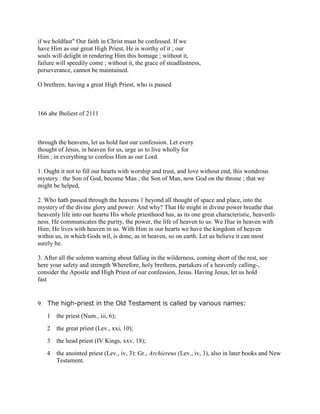 if we holdfast" Our faith in Christ must be confessed. If we
have Him as our great High Priest, He is worthy of it ; our
souls will delight in rendering Him this homage ; without it,
failure will speedily come ; without it, the grace of steadfastness,
perseverance, cannot be maintained.
O brethren, having a great High Priest, who is passed
166 abe Iboliest of 2111
through the heavens, let us hold fast our confession. Let every
thought of Jesus, in heaven for us, urge us to live wholly for
Him ; in everything to confess Him as our Lord.
1. Ought it not to fill our hearts with worship and trust, and love without end, this wondrous
mystery : the Son of God, become Man ; the Son of Man, now God on the throne ; that we
might be helped,
2. Who hath passed through the heavens 1 beyond all thought of space and place, into the
mystery of the divine glory and power. And why? That He might in divine power breathe that
heavenly life into our heartu His whole priesthood has, as its one great characteristic, heavenli-
ness. He communicates the purity, the power, the life of heaven to us. We Hue in heaven with
Him; He lives with heaven in us. With Him in our hearts we have the kingdom of heaven
within us, in which Gods wil, is done, as in heaven, so on earth. Let us believe it can most
surely be.
3. After all the solemn warning about falling in the wilderness, coming short of the rest, see
here your safety and strength Wherefore, holy brethren, partakers of a heavenly calling-,
consider the Apostle and High Priest of our confession, Jesus. Having Jesus, let us hold
fast
9. The high-priest in the Old Testament is called by various names:
1 the priest (Num., iii, 6);
2 the great priest (Lev., xxi, 10);
3 the head priest (IV Kings, xxv, 18);
4 the anointed priest (Lev., iv, 3): Gr., Archiereus (Lev., iv, 3), also in later books and New
Testament.
 