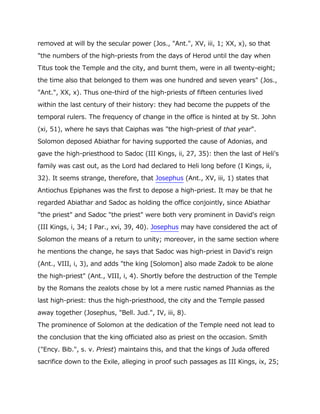 removed at will by the secular power (Jos., "Ant.", XV, iii, 1; XX, x), so that
"the numbers of the high-priests from the days of Herod until the day when
Titus took the Temple and the city, and burnt them, were in all twenty-eight;
the time also that belonged to them was one hundred and seven years" (Jos.,
"Ant.", XX, x). Thus one-third of the high-priests of fifteen centuries lived
within the last century of their history: they had become the puppets of the
temporal rulers. The frequency of change in the office is hinted at by St. John
(xi, 51), where he says that Caiphas was "the high-priest of that year".
Solomon deposed Abiathar for having supported the cause of Adonias, and
gave the high-priesthood to Sadoc (III Kings, ii, 27, 35): then the last of Heli's
family was cast out, as the Lord had declared to Heli long before (I Kings, ii,
32). It seems strange, therefore, that Josephus (Ant., XV, iii, 1) states that
Antiochus Epiphanes was the first to depose a high-priest. It may be that he
regarded Abiathar and Sadoc as holding the office conjointly, since Abiathar
"the priest" and Sadoc "the priest" were both very prominent in David's reign
(III Kings, i, 34; I Par., xvi, 39, 40). Josephus may have considered the act of
Solomon the means of a return to unity; moreover, in the same section where
he mentions the change, he says that Sadoc was high-priest in David's reign
(Ant., VIII, i, 3), and adds "the king [Solomon] also made Zadok to be alone
the high-priest" (Ant., VIII, i, 4). Shortly before the destruction of the Temple
by the Romans the zealots chose by lot a mere rustic named Phannias as the
last high-priest: thus the high-priesthood, the city and the Temple passed
away together (Josephus, "Bell. Jud.", IV, iii, 8).
The prominence of Solomon at the dedication of the Temple need not lead to
the conclusion that the king officiated also as priest on the occasion. Smith
("Ency. Bib.", s. v. Priest) maintains this, and that the kings of Juda offered
sacrifice down to the Exile, alleging in proof such passages as III Kings, ix, 25;
 