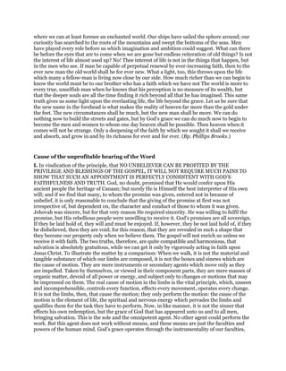 where we can at least foresee an enchanted world. Our ships have sailed the sphere around; our
curiosity has searched to the roots of the mountains and swept the bottoms of the seas. Men
have played every role before us which imagination and ambition could suggest. What can there
be before the eyes that are to come when we are gone but endless reiteration of old things? Is not
the interest of life almost used up? No! Thee interest of life is not in the things that happen, but
in the men who see. If man be capable of perpetual renewal by ever-increasing faith, then to the
ever new man the old world shall be for ever new. What a light, too, this throws upon the life
which many a fellow-man is living now close by our side. How much richer than we can begin to
know the world must be to our brother who has a faith which we have not The world is more to
every true, unselfish man when he knows that his perception is no measure of its wealth, but
that the deeper souls are all the time finding it rich beyond all that he has imagined. This same
truth gives us some light upon the everlasting life, the life beyond the grave. Let us be sure that
the new name in the forehead is what makes the reality of heaven far more than the gold under
the feet. The new circumstances shall be much, but the new man shall be more. We can do
nothing now to build the streets and gates, but by God’s grace we can do much now to begin to
become the men and women to whom one day heaven shall be possible. Then heaven when it
comes will not be strange. Only a deepening of the faith by which we sought it shall we receive
and absorb, and grow in and by its richness for ever and for ever. (Bp. Phillips Brooks.)
Cause of the unprofitable hearing of the Word
I. In vindication of the principle, that NO UNBELIEVER CAN BE PROFITED BY THE
PRIVILEGE AND BLESSINGS OF THE GOSPEL, IT WILL NOT REQUIRE MUCH PAINS TO
SHOW THAT SUCH AN APPOINTMENT IS PERFECTLY CONSISTENT WITH GOD’S
FAITHFULNESS AND TRUTH. God, no doubt, promised that He would confer upon His
ancient people the heritage of Canaan; but surely He is Himself the best interpreter of His own
will; and if we find that many, to whom the promise was given, entered not in because of
unbelief, it is only reasonable to conclude that the giving of the promise at first was not
irrespective of, but dependent on, the character and conduct of those to whom it was given.
Jehovah was sincere, but for that very reason He required sincerity. He was willing to fulfil the
promise, but His rebellious people were unwilling to receive it. God’s promises are all sovereign.
If they be laid hold of, they will and must be enjoyed. If, however, they be not laid hold of, if they
be disbelieved, then they are void; for this reason, that they are revealed in such a shape that
they become our property only when we believe them. The gospel will not enrich us unless we
receive it with faith. The two truths, therefore, are quite compatible and harmonious, that
salvation is absolutely gratuitous, while we can get it only by vigorously acting in faith upon
Jesus Christ. To illustrate the matter by a comparison: When we walk, it is not the material and
tangible substance of which our limbs are composed, it is not the bones and sinews which are
the cause of motion. They are mere instruments or secondary agents which move only as they
are impelled. Taken by themselves, or viewed in their component parts, they are mere masses of
organic matter, devoid of all power or energy, and subject only to changes or motions that may
be impressed on them. The real cause of motion in the limbs is the vital principle, which, unseen
and incomprehensible, controls every function, effects every movement, operates every change.
It is not the limbs, then, that cause the motion; they only perform the motion: the cause of the
motion is the element of life, the spiritual and nervous energy which pervades the limbs and
qualifies them for the task they have to perform. Now, in like manner, it is not the sinner that
effects his own redemption, but the grace of God that has appeared unto us and to all men,
bringing salvation. This is the sole and the omnipotent agent. No other agent could perform the
work. But this agent does not work without means, and these means are just the faculties and
powers of the human mind. God’s grace operates through the instrumentality of our faculties,
 
