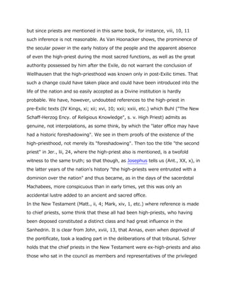 but since priests are mentioned in this same book, for instance, viii, 10, 11
such inference is not reasonable. As Van Hoonacker shows, the prominence of
the secular power in the early history of the people and the apparent absence
of even the high-priest during the most sacred functions, as well as the great
authority possessed by him after the Exile, do not warrant the conclusion of
Wellhausen that the high-priesthood was known only in post-Exilic times. That
such a change could have taken place and could have been introduced into the
life of the nation and so easily accepted as a Divine institution is hardly
probable. We have, however, undoubted references to the high-priest in
pre-Exilic texts (IV Kings, xi; xii; xvi, 10; xxii; xxiii, etc.) which Buhl ("The New
Schaff-Herzog Ency. of Religious Knowledge", s. v. High Priest) admits as
genuine, not interpolations, as some think, by which the "later office may have
had a historic foreshadowing". We see in them proofs of the existence of the
high-priesthood, not merely its "foreshadowing". Then too the title "the second
priest" in Jer., lii, 24, where the high-priest also is mentioned, is a twofold
witness to the same truth; so that though, as Josephus tells us (Ant., XX, x), in
the latter years of the nation's history "the high-priests were entrusted with a
dominion over the nation" and thus became, as in the days of the sacerdotal
Machabees, more conspicuous than in early times, yet this was only an
accidental lustre added to an ancient and sacred office.
In the New Testament (Matt., ii, 4; Mark, xiv, 1, etc.) where reference is made
to chief priests, some think that these all had been high-priests, who having
been deposed constituted a distinct class and had great influence in the
Sanhedrin. It is clear from John, xviii, 13, that Annas, even when deprived of
the pontificate, took a leading part in the deliberations of that tribunal. Schrer
holds that the chief priests in the New Testament were ex-high-priests and also
those who sat in the council as members and representatives of the privileged
 