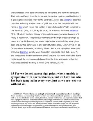 the two tassels were bells which rang as he went to and from the sanctuary.
Their mitres differed from the turbans of the ordinary priests, and had in front
a golden plate inscribed "Holy to the Lord" (Ex., xxviii, 36). Josephus describes
the mitre as having a triple crown of gold, and adds that the plate with the
name of God which Moses had written in sacred characters "hath remained to
this very day" (Ant., VIII, iii, 8; III, vii, 6). In a note to Whiston's Josephus
(Ant., III, vii, 6) the later history of the plate is given, but what became of it
finally is not known. The precious vestments of the high-priest were kept by
Herod and by the Romans, but seven days before a festival they were given
back and purified before use in any sacred function (Jos., "Ant.", XVIII, iv, 3).
On the day of atonement, according to Lev., xvi, 4, the high-priest wore pure
linen, but Josephus says he wore his golden vestments (Bell. Jud., V, v, 7),
and to reconcile the two Edersheim thinks that the rich robes were used at the
beginning of the ceremony and changed for the linen vestments before the
high-priest entered the Holy of Holies (The Temple, p.270).
15 For we do not have a high priest who is unable to
sympathize with our weaknesses, but we have one who
has been tempted in every way, just as we are--yet was
without sin.
1. BARNES, "For we have not an high priest which cannot be touched - Our High
Priest is not cold and unfeeling. That is, we have one who is abundantly qualified to sympathize
with us in our afflictions, and to whom, therefore, we may look for aid and support in trials. Had
we a high priest who was cold and heartless; who simply performed the external duties of his
office without entering into the sympathies of those who came to seek for pardon; who had
never experienced any trials, and who felt himself above those who sought his aid, we should
necessarily feel disheartened in attempting to overcome our sins, and to live to God. His
coldness would repel us; his stateliness would awe us; his distance and reserve would keep us
 
