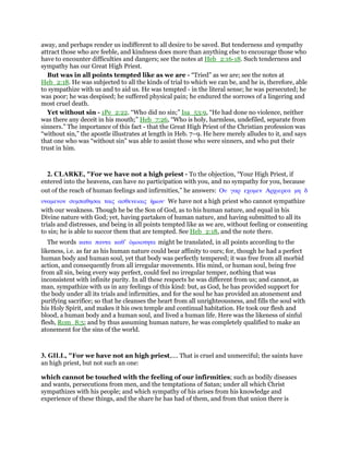 away, and perhaps render us indifferent to all desire to be saved. But tenderness and sympathy
attract those who are feeble, and kindness does more than anything else to encourage those who
have to encounter difficulties and dangers; see the notes at Heb_2:16-18. Such tenderness and
sympathy has our Great High Priest.
But was in all points tempted like as we are - “Tried” as we are; see the notes at
Heb_2:18. He was subjected to all the kinds of trial to which we can be, and he is, therefore, able
to sympathize with us and to aid us. He was tempted - in the literal sense; he was persecuted; he
was poor; he was despised; he suffered physical pain; he endured the sorrows of a lingering and
most cruel death.
Yet without sin - 1Pe_2:22. “Who did no sin;” Isa_53:9, “He had done no violence, neither
was there any deceit in his mouth;” Heb_7:26, “Who is holy, harmless, undefiled, separate from
sinners.” The importance of this fact - that the Great High Priest of the Christian profession was
“without sin,” the apostle illustrates at length in Heb. 7–9. He here merely alludes to it, and says
that one who was “without sin” was able to assist those who were sinners, and who put their
trust in him.
2. CLARKE, "For we have not a high priest - To the objection, “Your High Priest, if
entered into the heavens, can have no participation with you, and no sympathy for you, because
out of the reach of human feelings and infirmities,” he answers: Ου γαρ εχοµεν Αρχιερεα µη δ
υναµενον συµπαθησαι ταις ασθενειαις ᅧµων· We have not a high priest who cannot sympathize
with our weakness. Though he be the Son of God, as to his human nature, and equal in his
Divine nature with God; yet, having partaken of human nature, and having submitted to all its
trials and distresses, and being in all points tempted like as we are, without feeling or consenting
to sin; he is able to succor them that are tempted. See Heb_2:18, and the note there.
The words κατα παντα καθ’ ᆇµοιοτητα might be translated, in all points according to the
likeness, i.e. as far as his human nature could bear affinity to ours; for, though he had a perfect
human body and human soul, yet that body was perfectly tempered; it was free from all morbid
action, and consequently from all irregular movements. His mind, or human soul, being free
from all sin, being every way perfect, could feel no irregular temper, nothing that was
inconsistent with infinite purity. In all these respects he was different from us; and cannot, as
man, sympathize with us in any feelings of this kind: but, as God, he has provided support for
the body under all its trials and infirmities, and for the soul he has provided an atonement and
purifying sacrifice; so that he cleanses the heart from all unrighteousness, and fills the soul with
his Holy Spirit, and makes it his own temple and continual habitation. He took our flesh and
blood, a human body and a human soul, and lived a human life. Here was the likeness of sinful
flesh, Rom_8:5; and by thus assuming human nature, he was completely qualified to make an
atonement for the sins of the world.
3. GILL, "For we have not an high priest,.... That is cruel and unmerciful; the saints have
an high priest, but not such an one:
which cannot be touched with the feeling of our infirmities; such as bodily diseases
and wants, persecutions from men, and the temptations of Satan; under all which Christ
sympathizes with his people; and which sympathy of his arises from his knowledge and
experience of these things, and the share he has had of them, and from that union there is
 