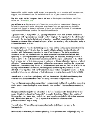 between him and his people: and it is not a bare sympathy, but is attended with his assistance,
support, and deliverance; and the consideration of it is of great comfort to the saints:
but was in all points tempted like as we are: of the temptations of Christ, and of the
saints; see Gill on Heb_2:18.
yet without sin; there was no sin in his nature; though he was encompassed about with
infirmities, yet not with sinful infirmities, only sinless ones; nor was there any sin in his
temptations; though he was solicited to sin by Satan, yet he could find none in him to work
upon; nor could he draw him into the commission of any sin.
4. preceptaustin, " Sympathize (4834) (sumpatheo from sun = with pictures an intimate
connection with + pascho [word study] = suffer; English = "sympathy") is the a feeling for
or capacity for sharing in the interests of another - an affinity, association, or relationship
between persons or things wherein whatever affects one similarly affects the other; unity or
harmony in action or effect.
Sympathy (As you read the definition ponder Jesus' ability and desire to sympathize with
us as His brethren) - Fellow feeling; the quality of being affected by the affection of
another, with feelings correspondent in kind, if not in degree. We feel sympathy for
another when we see him in distress, or when we are informed of his distresses. This
sympathy is a correspondent feeling of pain or regret. In medicine, a correspondence of
various parts of the body in similar sensations or affections; or an affection of the whole
body or some part of it, in consequence of an injury or disease of another part, or of a local
affection. Thus a contusion on the head will produce nausea and vomiting. To sympathize
is to have a common feeling. To feel in consequence of what another feels; to be affected by
feelings similar to those of another, in consequence of knowing the person to be thus
affected. We sympathize with our friends in distress; we feel some pain when we see them
pained, or when we are informed of their distresses, even at a distance. (Webster's 1828)
Jesus is able to experience pain jointly with us. The exalted High Priest suffers together
with the weaknesses of the those who are being tested and brings active help!
This word group (sumpatheo, sumpathes = compassionate in 1Pe 3:8-note) often suggests a
tender concern can also imply a power to enter into another’s emotional experience of any
sort.
It expresses the feeling of what others feel so that one can respond with sensitivity to the
need. People who have true "sympathy" generally do not say, "I know how you feel."
Because since they know how you feel, they also know how unhelpful it is to hear someone
say, "I know how you feel." True sympathy is a fairly quiet, time-intensive,
presence-intensive way of being.
The only other NT use of the verb sympatheo is also in Hebrews (no uses in the
Septuagint)...
Hebrews 10:34-note For you showed sympathy to the prisoners and accepted joyfully the
 