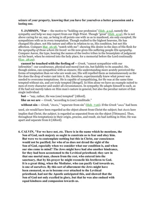 seizure of your property, knowing that you have for yourselves a better possession and a
lasting one.
5. JAMISON, "For — the motive to “holding our profession” (Heb_4:14), namely the
sympathy and help we may expect from our High Priest. Though “great” (Heb_4:14), He is not
above caring for us; nay, as being in all points one with us as to manhood, sin only excepted, He
sympathizes with us in every temptation. Though exalted to the highest heavens, He has
changed His place, not His nature and office in relation to us, His condition, but not His
affection. Compare Mat_26:38, “watch with me”: showing His desire in the days of His flesh for
the sympathy of those whom He loved: so He now gives His suffering people His sympathy.
Compare Aaron, the type, bearing the names of the twelve tribes in the breastplate of judgment
on his heart, when he entered into the holy place, for a memorial before the Lord continually
(Exo_28:29).
cannot be touched with the feeling of — Greek, “cannot sympathize with our
infirmities”: our weaknesses, physical and moral (not sin, but liability to its assaults). He,
though sinless, can sympathize with us sinners; His understanding more acutely perceived the
forms of temptation than we who are weak can; His will repelled them as instantaneously as the
fire does the drop of water cast into it. He, therefore, experimentally knew what power was
needed to overcome temptations. He is capable of sympathizing, for He was at the same time
tempted without sin, and yet truly tempted [Bengel]. In Him alone we have an example suited to
men of every character and under all circumstances. In sympathy He adapts himself to each, as
if He had not merely taken on Him man’s nature in general, but also the peculiar nature of that
single individual.
but — “nay, rather, He was (one) tempted” [Alford].
like as we are — Greek, “according to (our) similitude.”
without sin — Greek, “choris,” “separate from sin” (Heb_7:26). If the Greek “aneu” had been
used, sin would have been regarded as the object absent from Christ the subject; but choris here
implies that Christ, the subject, is regarded as separated from sin the object [Tittmann]. Thus,
throughout His temptations in their origin, process, and result, sin had nothing in Him; He was
apart and separate from it [Alford].
6. CALVIN, "For we have not, etc. There is in the name which he mentions, the
Son of God, such majesty as ought to constrain us to fear and obey him.
But were we to contemplate nothing but this in Christ, our consciences
would not be pacified; for who of us does not dread the sight of the
Son of God, especially when we consider what our condition is, and when
our sins come to mind? The Jews might have had also another hindrance,
for they had been accustomed to the Levitical priesthood; they saw in
that one mortal man, chosen from the rest, who entered into the
sanctuary, that by his prayer he might reconcile his brethren to God.
It is a great thing, when the Mediator, who can pacify God towards us,
is one of ourselves. By this sort of allurement the Jews might have
been ensnared, so as to become ever attached to the Levitical
priesthood, had not the Apostle anticipated this, and showed that the
Son of God not only excelled in glory, but that he was also endued with
equal kindness and compassion towards us.
 