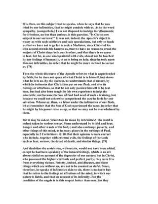 It is, then, on this subject that he speaks, when he says that he was
tried by our infirmities, that he might condole with us. As to the word
sympathy, (sumpatheia,) I am not disposed to indulge in refinements;
for frivolous, no less than curious, is this question, "Is Christ now
subject to our sorrows?" It was not, indeed, the Apostle's object to
weary us with such subtleties and vain speculations, but only to teach
us that we have not to go far to seek a Mediator, since Christ of his
own accord extends his hand to us, that we have no reason to dread the
majesty of Christ since he is our brother, and that there is no cause
to fear, lest he, as one unacquainted with evils, should not be touched
by any feelings of humanity, so as to bring us help, since he took upon
him our infirmities, in order that he might be more inclined to succor
us. [78]
Then the whole discourse of the Apostle refers to what is apprehended
by faith, for he does not speak of what Christ is in himself, but shows
what he is to us. By the likeness, he understands that of nature, by
which he intimates that Christ has put on our flesh, and also its
feelings or affections, so that he not only paroled himself to be real
man, but had also been taught by his own experience to help the
miserable; not because the Son of God had need of such a training, but
because we could not otherwise comprehend the care he feels for our
salvation. Whenever, then, we labor under the infirmities of our flesh,
let us remember that the Son of God experienced the same, in order that
he might by his power raise us up, so that we may not be overwhelmed by
them.
But it may be asked, What does he mean by infirmities? The word is
indeed taken in various senses. Some understand by it cold and heat;
hunger and other wants of the body; and also contempt, poverty, and
other things of this mind, as in many places in the writings of Paul,
especially in 2 Corinthians 12:10. But their opinion is more correct
who include, together with external evils, the feelings of the souls
such as fear, sorrow, the dread of death, and similar things. [79]
And doubtless the restriction, without sin, would not have been added,
except he had been speaking of the inward feelings, which in us are
always sinful on account of the depravity of our nature; but in Christ,
who possessed the highest rectitude and perfect purity, they were free
from everything vicious. Poverty, indeed, and diseases, and those
things which are without us, are not to be counted as sinful. Since,
therefore, he speaks of infirmities akin to sin, there is no doubt but
that he refers to the feelings or affections of the mind, to which our
nature is liable, and that on account of its infirmity. For the
condition of the angels is in this respect better than ours; for they
 