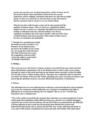 sorrow not, nor fear, nor are they harassed by variety of cares, nor by
the dread of death. These infirmities Christ of his own accord
undertook, and he willingly contended with them, not only that he might
attain a victory over them for us, but also that we may feel assured
that he is present with us whenever we are tried by them.
Thus he not only really became a man, but he also assumed all the
qualities of human nature. There is, however, a limitation added,
without sin; for we must ever remember this difference between Christ's
feelings or affections and ours, that his feelings were always
regulated according to the strict rule of justice, while ours flow from
a turbid fountain, and always partake of the nature of their source,
for they are turbulent and unbridled.
7. Though now ascended up on high,
He bends on earth a brother's eye,
Partaker of our human name,
He knows the frailties of our frame.
In every pang that rends the heart
The Man of Sorrows has a part,
He sympathizes with our grief,
And to the sufferer sends relief.
AUTHOR UNKNOWN
8. Phillips...
The Lord you serve, the Savior to whom you look, is not aloof from your trials, but feels
them with intimate acquaintance. He is not disinterested or cold to what you are going
through; he came to this earth and took up our human nature precisely so that he might
now be able to have a fellow feeling with us. Therefore, he is eminently able to represent
you before the throne of his heavenly Father, pleading your cause, securing your place, and
procuring the spiritual resources you need. (Reformed Expository Commentary)
9. Wuest...
The infirmities here are not sufferings but weaknesses, moral and physical, that predispose
one to sin, the weaknesses which undermine our resistance to temptation and make it
difficult for us to keep from sinning. He was tempted "like as we are." On this last,
Expositor's has a valuable note:
"The writer wishes to preclude the common fancy that there was some peculiarity in Jesus
which made His temptation wholly different from ours, that He was a mailed champion
exposed to toy arrows. On the contrary, He has felt in His own consciousness, the difficulty
of being righteous in this world; has felt pressing upon Himself the reasons and
inducements that incline men to choose sin that they may escape suffering and death; in
every part of His human constitution has known the pain and conflict with which alone
 