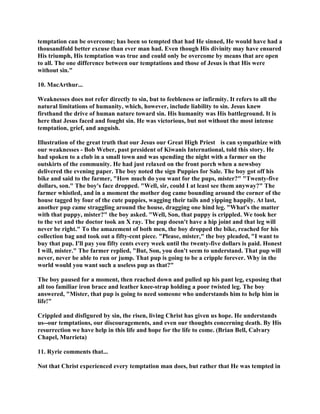 temptation can be overcome; has been so tempted that had He sinned, He would have had a
thousandfold better excuse than ever man had. Even though His divinity may have ensured
His triumph, His temptation was true and could only be overcome by means that are open
to all. The one difference between our temptations and those of Jesus is that His were
without sin."
10. MacArthur...
Weaknesses does not refer directly to sin, but to feebleness or infirmity. It refers to all the
natural limitations of humanity, which, however, include liability to sin. Jesus knew
firsthand the drive of human nature toward sin. His humanity was His battleground. It is
here that Jesus faced and fought sin. He was victorious, but not without the most intense
temptation, grief, and anguish.
Illustration of the great truth that our Jesus our Great High Priest is can sympathize with
our weaknesses - Bob Weber, past president of Kiwanis International, told this story. He
had spoken to a club in a small town and was spending the night with a farmer on the
outskirts of the community. He had just relaxed on the front porch when a newsboy
delivered the evening paper. The boy noted the sign Puppies for Sale. The boy got off his
bike and said to the farmer, "How much do you want for the pups, mister?" "Twenty-five
dollars, son." The boy's face dropped. "Well, sir, could I at least see them anyway?" The
farmer whistled, and in a moment the mother dog came bounding around the corner of the
house tagged by four of the cute puppies, wagging their tails and yipping happily. At last,
another pup came straggling around the house, dragging one hind leg. "What's the matter
with that puppy, mister?" the boy asked. "Well, Son, that puppy is crippled. We took her
to the vet and the doctor took an X ray. The pup doesn't have a hip joint and that leg will
never be right." To the amazement of both men, the boy dropped the bike, reached for his
collection bag and took out a fifty-cent piece. "Please, mister," the boy pleaded, "I want to
buy that pup. I'll pay you fifty cents every week until the twenty-five dollars is paid. Honest
I will, mister." The farmer replied, "But, Son, you don't seem to understand. That pup will
never, never be able to run or jump. That pup is going to be a cripple forever. Why in the
world would you want such a useless pup as that?"
The boy paused for a moment, then reached down and pulled up his pant leg, exposing that
all too familiar iron brace and leather knee-strap holding a poor twisted leg. The boy
answered, "Mister, that pup is going to need someone who understands him to help him in
life!"
Crippled and disfigured by sin, the risen, living Christ has given us hope. He understands
us--our temptations, our discouragements, and even our thoughts concerning death. By His
resurrection we have help in this life and hope for the life to come. (Brian Bell, Calvary
Chapel, Murrieta)
11. Ryrie comments that...
Not that Christ experienced every temptation man does, but rather that He was tempted in
 