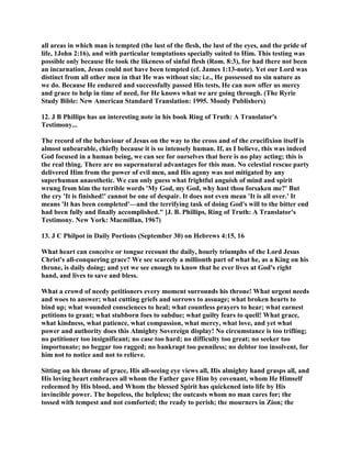 all areas in which man is tempted (the lust of the flesh, the lust of the eyes, and the pride of
life, 1John 2:16), and with particular temptations specially suited to Him. This testing was
possible only because He took the likeness of sinful flesh (Rom. 8:3), for had there not been
an incarnation, Jesus could not have been tempted (cf. James 1:13-note). Yet our Lord was
distinct from all other men in that He was without sin; i.e., He possessed no sin nature as
we do. Because He endured and successfully passed His tests, He can now offer us mercy
and grace to help in time of need, for He knows what we are going through. (The Ryrie
Study Bible: New American Standard Translation: 1995. Moody Publishers)
12. J B Phillips has an interesting note in his book Ring of Truth: A Translator's
Testimony...
The record of the behaviour of Jesus on the way to the cross and of the crucifixion itself is
almost unbearable, chiefly because it is so intensely human. If, as I believe, this was indeed
God focused in a human being, we can see for ourselves that here is no play acting; this is
the real thing. There are no supernatural advantages for this man. No celestial rescue party
delivered Him from the power of evil men, and His agony was not mitigated by any
superhuman anaesthetic. We can only guess what frightful anguish of mind and spirit
wrung from him the terrible words 'My God, my God, why hast thou forsaken me?' But
the cry 'It is finished!' cannot be one of despair. It does not even mean 'It is all over.' It
means 'It has been completed'—and the terrifying task of doing God's will to the bitter end
had been fully and finally accomplished." [J. B. Phillips, Ring of Truth: A Translator's
Testimony. New York: Macmillan, 1967)
13. J C Philpot in Daily Portions (September 30) on Hebrews 4:15, 16
What heart can conceive or tongue recount the daily, hourly triumphs of the Lord Jesus
Christ's all-conquering grace? We see scarcely a millionth part of what he, as a King on his
throne, is daily doing; and yet we see enough to know that he ever lives at God's right
hand, and lives to save and bless.
What a crowd of needy petitioners every moment surrounds his throne! What urgent needs
and woes to answer; what cutting griefs and sorrows to assuage; what broken hearts to
bind up; what wounded consciences to heal; what countless prayers to hear; what earnest
petitions to grant; what stubborn foes to subdue; what guilty fears to quell! What grace,
what kindness, what patience, what compassion, what mercy, what love, and yet what
power and authority does this Almighty Sovereign display! No circumstance is too trifling;
no petitioner too insignificant; no case too hard; no difficulty too great; no seeker too
importunate; no beggar too ragged; no bankrupt too penniless; no debtor too insolvent, for
him not to notice and not to relieve.
Sitting on his throne of grace, His all-seeing eye views all, His almighty hand grasps all, and
His loving heart embraces all whom the Father gave Him by covenant, whom He Himself
redeemed by His blood, and Whom the blessed Spirit has quickened into life by His
invincible power. The hopeless, the helpless; the outcasts whom no man cares for; the
tossed with tempest and not comforted; the ready to perish; the mourners in Zion; the
 