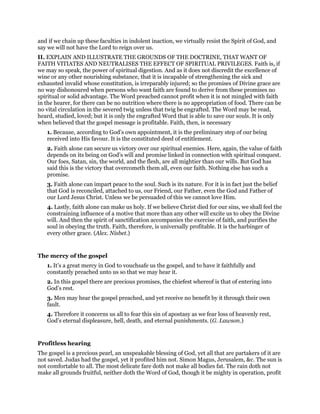 and if we chain up these faculties in indolent inaction, we virtually resist the Spirit of God, and
say we will not have the Lord to reign over us.
II. EXPLAIN AND ILLUSTRATE THE GROUNDS OF THE DOCTRINE, THAT WANT OF
FAITH VITIATES AND NEUTRALISES THE EFFECT OF SPIRITUAL PRIVILEGES. Faith is, if
we may so speak, the power of spiritual digestion. And as it does not discredit the excellence of
wine or any other nourishing substance, that it is incapable of strengthening the sick and
exhausted invalid whose constitution, is irreparably injured; so the promises of Divine grace are
no way dishonoured when persons who want faith are found to derive from these promises no
spiritual or solid advantage. The Word preached cannot profit when it is not mingled with faith
in the hearer, for there can be no nutrition where there is no appropriation of food. There can be
no vital circulation in the severed twig unless that twig be engrafted. The Word may be read,
heard, studied, loved; but it is only the engrafted Word that is able to save our souls. It is only
when believed that the gospel message is profitable. Faith, then, is necessary
1. Because, according to God’s own appointment, it is the preliminary step of our being
received into His favour. It is the constituted deed of entitlement.
2. Faith alone can secure us victory over our spiritual enemies. Here, again, the value of faith
depends on its being on God’s will and promise linked in connection with spiritual conquest.
Our foes, Satan, sin, the world, and the flesh, are all mightier than our wills. But God has
said this is the victory that overcometh them all, even our faith. Nothing else has such a
promise.
3. Faith alone can impart peace to the soul. Such is its nature. For it is in fact just the belief
that God is reconciled, attached to us, our Friend, our Father, even the God and Father of
our Lord Jesus Christ. Unless we be persuaded of this we cannot love Him.
4. Lastly, faith alone can make us holy. If we believe Christ died for our sins, we shall feel the
constraining influence of a motive that more than any other will excite us to obey the Divine
will. And then the spirit of sanctification accompanies the exercise of faith, and purifies the
soul in obeying the truth. Faith, therefore, is universally profitable. It is the harbinger of
every other grace. (Alex. Nisbet.)
The mercy of the gospel
1. It’s a great mercy in God to vouchsafe us the gospel, and to have it faithfully and
constantly preached unto us so that we may hear it.
2. In this gospel there are precious promises, the chiefest whereof is that of entering into
God’s rest.
3. Men may hear the gospel preached, and yet receive no benefit by it through their own
fault.
4. Therefore it concerns us all to fear this sin of apostasy as we fear loss of heavenly rest,
God’s eternal displeasure, hell, death, and eternal punishments. (G. Lawson.)
Profitless hearing
The gospel is a precious pearl, an unspeakable blessing of God, yet all that are partakers of it are
not saved. Judas had the gospel, yet it profited him not. Simon Magus, Jerusalem, &c. The sun is
not comfortable to all. The most delicate fare doth not make all bodies fat. The rain doth not
make all grounds fruitful, neither doth the Word of God, though it be mighty in operation, profit
 