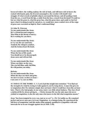 bereaved widow; the wailing orphan; the sick in body, and still more sick in heart; the
racked with hourly pain; the fevered consumptive; the wrestler with death's last
struggle--O what crowds of pitiable objects surround his throne; and all needing a look
from his eye, a word from his lips, a smile from his face, a touch from his hand! O could we
but see what his grace is, what his grace has, what his grace does; and could we but feel
more what it is doing in and for ourselves, we would have more exalted views of the reign
of grace now exercised on high by Zion's enthroned King!
14. John W. Peterson
No one understands like Jesus.
He’s a friend beyond compare;
Meet Him at the throne of mercy;
He is waiting for you there.
No one understands like Jesus;
Ev’ry woe He sees and feels;
Tenderly He whispers comfort,
And the broken heart He heals.
No one understands like Jesus
When the foes of life assail;
You should never be discouraged;
Jesus cares and will not fail.
No one understands like Jesus
When you falter on the way;
Tho you fail Him, sadly fail Him,
He will pardon you today.
Refrain:
No one understands like Jesus
When the days are dark and grim;
No one is so near, so dear as Jesus—
Cast your ev’ry care on Him.
15. TODAY IN THE WORD - C. S. Lewis had this insight into temtation: “You find out
the strength of a wind by trying to walk against it, not by lying down. A man who gives in
to temptation after five minutes simply does not know what it would have been like an hour
later. That is why bad people, in one sense, know very little about badness. They have lived
a sheltered life by always giving in . . . Christ, because He was the only man who never
yielded to temptation, is also the only man who knows to the full what temptation means.”
Jesus “has been tempted in every way, just as we are” (v. 15). Yet unlike us, He remained
perfect and never once gave in to any temptation. As a human being, He experienced the
full force of temptation, and this makes Him uniquely qualified to sympathize with and
intercede for us in our struggle against sin (cf. Heb. 2:18).
 