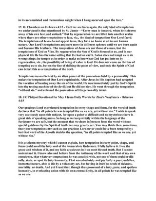 in its accumulated and tremendous weight when I hung accursed upon the tree."
17. O. Chambers on Hebrews 4:15 - Until we are born again, the only kind of temptation
we understand is that mentioned by St. James—“Every man is tempted, when he is drawn
away of his own lust, and enticed.” But by regeneration we are lifted into another realm
where there are other temptations to face, viz., the kind of temptations Our Lord faced.
The temptations of Jesus do not appeal to us, they have no home at all in our human
nature. Our Lord’s temptations and ours move in different spheres until we are born again
and become His brethren. The temptations of Jesus are not those of a man, but the
temptations of God as Man. By regeneration the Son of God is formed in us, and in our
physical life He has the same setting that He had on earth. Satan does not tempt us to do
wrong things; he tempts us in order to make us lose what God has put into us by
regeneration, viz., the possibility of being of value to God. He does not come on the line of
tempting us to sin, but on the line of shifting the point of view, and only the Spirit of God
can detect this as a temptation of the devil.
Temptation means the test by an alien power of the possessions held by a personality. This
makes the temptation of Our Lord explainable. After Jesus in His baptism had accepted
the vocation of bearing away the sin of the world, He was immediately put by God’s Spirit
into the testing machine of the devil; but He did not tire. He went through the temptation
“without sin,” and retained the possessions of His personality intact.
18. J C Philpot Devotional for May 8 from Daily Words for Zion's Wayfarers - Hebrews
4:15
Our gracious Lord experienced temptation in every shape and form, for the word of truth
declares that "in all points he was tempted like as we are, yet without sin." I wish to speak
very cautiously upon this subject, for upon a point so difficult and so mysterious there is
great risk of speaking amiss. So long as we keep strictly within the language of the
Scripture we are safe, but the moment that we draw inferences from the word without
special guidance by the Spirit of truth, we may greatly err. You may think then, sometimes,
that your temptations are such as our gracious Lord never could have been tempted by;
but that word of the Apostle decides the question, "in all points tempted like as we are, yet
without sin."
It is a solemn mystery which I cannot explain, how temptation in every point, shape, and
form could assail the holy soul of the immaculate Redeemer. I fully believe it. I see the
grace and wisdom of it, and my faith acquiesces in it as most blessed truth. But I cannot
understand it. I know also and believe from the testimony of the word and that of my own
conscience, that whatever temptations he was assailed with, not one of them could or did
sully, stain, or spot his holy humanity. That was absolutely and perfectly a pure, unfallen,
immortal nature, able to die by a voluntary act, but having in itself no seeds of sickness,
mortality, or death. And yet I read that, though thus possessed of a holy, pure, and spotless
humanity, in everlasting union with his own eternal Deity, in all points he was tempted like
as we are.
 