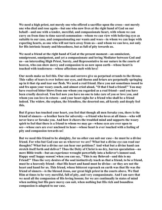 We need a high priest, not merely one who offered a sacrifice upon the cross—not merely
one who died and rose again—but one who now lives at the right hand of God on our
behalf—and one with a tender, merciful, and compassionate heart, with whom we can
carry on from time to time sacred communion—whom we can view with believing eyes as
suitable to our case, and compassionating our wants and woes—in whom we can hope with
expecting hearts, as one who will not turn away from us—and whom we can love, not only
for His intrinsic beauty and blessedness, but as full of pity towards us.
We need a friend at the right hand of God at the present moment—an omniscient,
omnipresent, omnipotent, and yet a compassionate and loving Mediator between God and
us—an interceding High Priest, Surety, and Representative in our nature in the courts of
heaven, who can show mercy and compassion to us now upon earth—whose heart is
touched with tenderness—whose affections melt with love!
Our needs make us feel this. Our sins and sorrows give us perpetual errands to the throne.
This valley of tears is ever before our eyes, and thorns and briars are perpetually springing
up in it that rip and tear our flesh. We need a real friend. Have you not sometimes tossed to
and fro upon your weary couch, and almost cried aloud, "O that I had a friend!" You may
have received bitter blows from one whom you regarded as a real friend—and you have
been cruelly deceived. You feel now you have no one to take care of you or love you, and
whom you can love in return—and your heart sighs for a friend who shall be a friend
indeed. The widow, the orphan, the friendless, the deserted one, all keenly and deeply feel
this.
But if grace has touched your heart, you feel that though all men forsake you, there is the
friend of sinners—a brother born for adversity—a friend who loves at all times—who will
never leave or forsake you. And how it cheers the troubled mind and supports the weary
spirit to feel that there is a friend to whom we may go—whose eyes are ever open to
see—whose ears are ever unclosed to hear—whose heart is ever touched with a feeling of
pity and compassion towards us!
But we need this friend to be almighty, for no other can suit our case—he must be a divine
friend. For who but God can see us wherever we are? What but a divine eye can read our
thoughts? What but a divine ear can hear our petitions? And what but a divine hand can
stretch itself forth and deliver? Thus the Deity of Christ is no dry, barren speculation—no
mere Bible truth—but an experience wrought powerfully into a believer's inmost soul.
Happy soul! happy season! when you can say, "This is my Beloved—and this is my
Friend!" Thus the very desires of the soul instinctively teach us that a friend, to be a friend,
must be a heavenly friend—that His heart and hand must be divine—or they are not the
heart and hand for us. This friend, whose bitterest reproach on earth was that He was the
friend of sinners—is the blessed Jesus, our great high priest in the courts above. We find
Him at times to be very merciful, full of pity, and very compassionate. And I am sure that
we need all the compassion of His loving bosom; for we are continually in states of mind
when nothing but His pure mercy can suit, when nothing but His rich and boundless
compassion is adapted to our case.
 