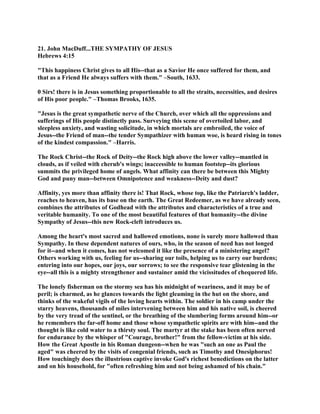 21. John MacDuff...THE SYMPATHY OF JESUS
Hebrews 4:15
"This happiness Christ gives to all His--that as a Savior He once suffered for them, and
that as a Friend He always suffers with them." –South, 1633.
0 Sirs! there is in Jesus something proportionable to all the straits, necessities, and desires
of His poor people." –Thomas Brooks, 1635.
"Jesus is the great sympathetic nerve of the Church, over which all the oppressions and
sufferings of His people distinctly pass. Surveying this scene of overtoiled labor, and
sleepless anxiety, and wasting solicitude, in which mortals are embroiled, the voice of
Jesus--the Friend of man--the tender Sympathizer with human woe, is heard rising in tones
of the kindest compassion." –Harris.
The Rock Christ--the Rock of Deity--the Rock high above the lower valley--mantled in
clouds, as if veiled with cherub's wings; inaccessible to human footstep--its glorious
summits the privileged home of angels. What affinity can there be between this Mighty
God and puny man--between Omnipotence and weakness--Deity and dust?
Affinity, yes more than affinity there is! That Rock, whose top, like the Patriarch's ladder,
reaches to heaven, has its base on the earth. The Great Redeemer, as we have already seen,
combines the attributes of Godhead with the attributes and characteristics of a true and
veritable humanity. To one of the most beautiful features of that humanity--the divine
Sympathy of Jesus--this new Rock-cleft introduces us.
Among the heart's most sacred and hallowed emotions, none is surely more hallowed than
Sympathy. In these dependent natures of ours, who, in the season of need has not longed
for it--and when it comes, has not welcomed it like the presence of a ministering angel?
Others working with us, feeling for us--sharing our toils, helping us to carry our burdens;
entering into our hopes, our joys, our sorrows; to see the responsive tear glistening in the
eye--all this is a mighty strengthener and sustainer amid the vicissitudes of chequered life.
The lonely fisherman on the stormy sea has his midnight of weariness, and it may be of
peril; is charmed, as he glances towards the light gleaming in the hut on the shore, and
thinks of the wakeful vigils of the loving hearts within. The soldier in his camp under the
starry heavens, thousands of miles intervening between him and his native soil, is cheered
by the very tread of the sentinel, or the breathing of the slumbering forms around him--or
he remembers the far-off home and those whose sympathetic spirits are with him--and the
thought is like cold water to a thirsty soul. The martyr at the stake has been often nerved
for endurance by the whisper of "Courage, brother!" from the fellow-victim at his side.
How the Great Apostle in his Roman dungeon--when he was "such an one as Paul the
aged" was cheered by the visits of congenial friends, such as Timothy and Onesiphorus!
How touchingly does the illustrious captive invoke God's richest benedictions on the latter
and on his household, for "often refreshing him and not being ashamed of his chain."
 