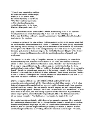 "Though now ascended up on high,
He bends on earth a brother's eye;
Partaker of the human name,
He knows the frailty of our frame.
"Our fellow-sufferer yet retains
A fellow-feeling of our pains;
And still remembers in the skies
His tears, His agonies, and cries."
(2.) Another characteristic is that of INTENSITY. Relationship is one of the elements
which generates and intensifies sympathy. A man feels for the sufferings of a
fellow-man--but if that sufferer be a relative, connected by ties of blood or affection, how
much deeper the emotion.
A stranger standing on the pier, seeing a child or youth struggling in the waves, would feel
an uncontrollable impulse to rush to its rescue. If a swimmer, he would plunge into the sea,
and cleaving his way through the surge, would make every effort to snatch the child from a
watery grave. But what would be his feelings in comparison with those of her, who, from
the same spot, beheld in that drowning one the child of her bosom? The pity of the former
would be coldness itself in comparison with her combined emotions of anguish and
tenderness.
The dwellers in the wild valley of Dauphiny, who saw the eagle bearing the infant in its
talons to the lofty rock, were moved with horror at the scene, and made several brave
efforts to effect a rescue. But it was the mother alone, whose love bore her with fleet foot
from crag to crag, until reaching the perilous crag, she was in time to clasp the living
captive to her bosom, and say--"This my child was dead and is alive again, it was lost and is
found." Such is the intensity and tenderness of the love and sympathy of Jesus, the "living
Kinsman"--He who is Parent, Friend, Brother, all in one. "Lord, behold he whom You love
is sick"--"Like as a father pities his children, so the Lord pities those who fear Him"--"As
one whom his mother comforts, so will I comfort you."
(3.) The sympathy of Christ is a COMPREHENSIVE and PARTICULAR
sympathy--embracing not only all His Church but every individual member of it. It takes
in the whole range of human infirmities; outward troubles, inward perplexities, unspoken
griefs with which a stranger dare not meddle. No trial, no pang, no tear, escapes His eye.
With a microscopic power "He knows our frame, He remembers that we are dust," as if we
stood alone in the world, and individually engrossed all His solicitudes. A grain of sand,
almost imperceptible, affects the tender organ of sight. This is the Bible emblem of the
divine-human sympathy--"He that touches you, touches the pupil of His eye."
How varied were the methods by which Jesus, when on earth, expressed His sympathetic
love and thoughtful compassion! Not to rehearse familiar instances already given, see how,
in order to dispel their misgivings, He joins the two disconsolate followers on the way to
Emmaus, how He appoints a special meeting to clear up the doubts of Thomas. His last
earthly thought on the cross is providing a home for a mother and a disciple--"Woman,
 