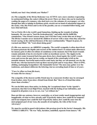 behold your Son!--Son, behold your Mother!"
(4.) The sympathy of the Divine Redeemer was ACTIVE--not a mere emotion evaporating
in sentimental feeling; the casket without the jewel. There are those who can be touched by
reading the pages of a romance, who shed tears over the columns of a newspaper; yet who,
though thus able to indulge in fictitious griefs, stretch out no hand of substantial support to
the needy; who, like Priest and Levite in the parable, can see a wounded fellow-being, and
leave him half dead.
Not so Christ--He is the world's good Samaritan, binding up the wounds of aching
humanity. He was sent to "heal the brokenhearted;" and nobly did He fulfill His
commission--"Our friend Lazarus sleeps, but I GO that I may awake him out of sleep."
The Divine Consoler never mocked the children of sorrow with a stone when they asked for
bread--saying, in the cold heartlessness of the mere sentimentalist, "Depart in peace, be
warmed and filled." He "went about doing good."
(5.) His was, moreover, an ABIDING sympathy. The world's sympathy is often short-lived.
It cannot penetrate the depths and recesses of the smitten heart. It cannot make allowances
for intense grief. It offers its tribute of condolence at the moment; but if the heart-wounds
remain unhealed, it has its own harsh verdict on inordinate sorrow. The ripples in the
water where some treasured bark has gone down, have closed again; the world's vessels
cross and recross the spot, but no vestige, no legend of the catastrophe is left on the
unstable element. Sorrowful anniversaries come back, but they are all unnoted, save by the
bereft one, who has learned to lock up these sacred griefs and to weep alone. There is ONE,
abiding, unchanging Sympathizer--the Immutable Savior! The moss may gather over the
tombstone, and almost obliterate the lettering--but no corroding hand of time or of years–
"Can e'er efface us from His heart,
Or make His love decay."
The sympathy of the dearest earthly friend may be evanescent; brother may be estranged
from brother, sister from sister--friend from friend. But "there is a Friend that sticks
closer than a brother."
We can do little more than notice, in closing, the 'exceptional clause' in the Apostle's
statement, that this Great High Priest, touched with the feeling of our infirmities, and
tempted in all points even as we are, was "yet without sin."
Does not this one sentence, however, neutralize, or at least render much inappropriate and
inapplicable, of what we have already said? If perfectly sinless, how could He be tempted?
and if not tempted, how could He feel? If perfectly sinless, how could He enter into the
most poignant part of our woes, the assaults of corruption, the wiles of the Great
Adversary?
We must be careful to guard with jealousy this precious jewel in the Savior's humanity, His
"IMPECCABILITY." He was "holy, harmless, undefiled, separate from sinners." He
 